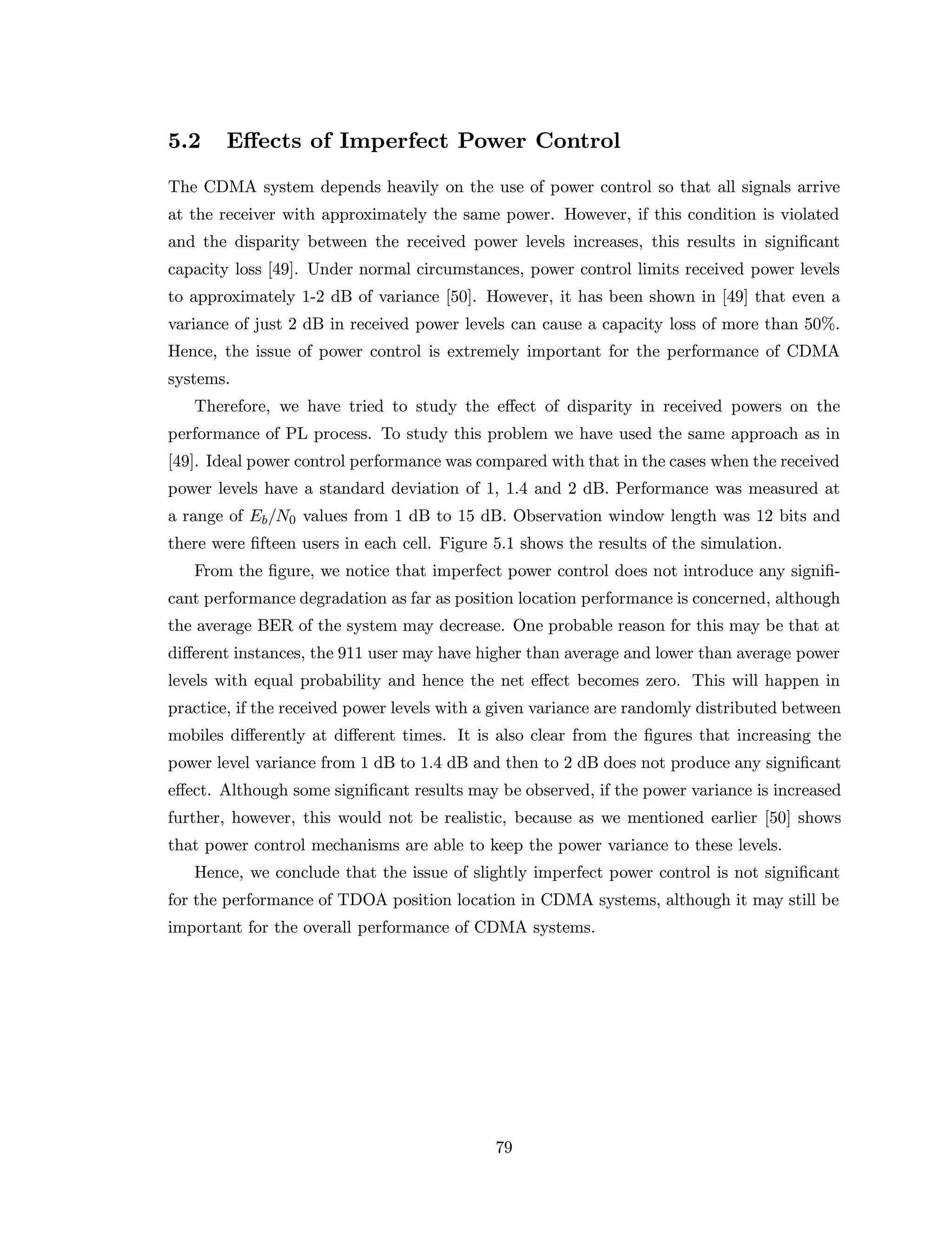 5.2 Eﬀects of Imperfect Power Control
The CDMA system depends heavily on the use of power control so that all signals arrive
at the receiver with approximately the same power. However, if this condition is violated
and the disparity between the received power levels increases, this results in signiﬁcant
capacity loss [49]. Under normal circumstances, power control limits received power levels
to approximately 1-2 dB of variance [50]. However, it has been shown in [49] that even a
variance of just 2 dB in received power levels can cause a capacity loss of more than 50%.
Hence, the issue of power control is extremely important for the performance of CDMA
systems.
Therefore, we have tried to study the eﬀect of disparity in received powers on the
performance of PL process. To study this problem we have used the same approach as in
[49]. Ideal power control performance was compared with that in the cases when the received
power levels have a standard deviation of 1, 1.4 and 2 dB. Performance was measured at
a range of Eb/N0 values from 1 dB to 15 dB. Observation window length was 12 bits and
there were ﬁfteen users in each cell. Figure 5.1 shows the results of the simulation.
From the ﬁgure, we notice that imperfect power control does not introduce any signiﬁ-
cant performance degradation as far as position location performance is concerned, although
the average BER of the system may decrease. One probable reason for this may be that at
diﬀerent instances, the 911 user may have higher than average and lower than average power
levels with equal probability and hence the net eﬀect becomes zero. This will happen in
practice, if the received power levels with a given variance are randomly distributed between
mobiles diﬀerently at diﬀerent times. It is also clear from the ﬁgures that increasing the
power level variance from 1 dB to 1.4 dB and then to 2 dB does not produce any signiﬁcant
eﬀect. Although some signiﬁcant results may be observed, if the power variance is increased
further, however, this would not be realistic, because as we mentioned earlier [50] shows
that power control mechanisms are able to keep the power variance to these levels.
Hence, we conclude that the issue of slightly imperfect power control is not signiﬁcant
for the performance of TDOA position location in CDMA systems, although it may still be
important for the overall performance of CDMA systems.
79
 