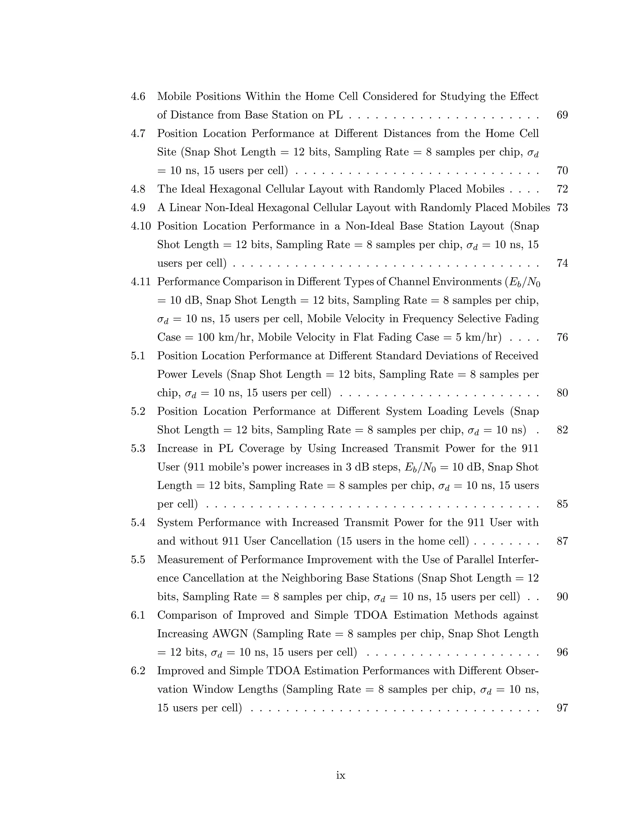 4.6 Mobile Positions Within the Home Cell Considered for Studying the Eﬀect
of Distance from Base Station on PL . . . . . . . . . . . . . . . . . . . . . . 69
4.7 Position Location Performance at Diﬀerent Distances from the Home Cell
Site (Snap Shot Length = 12 bits, Sampling Rate = 8 samples per chip, σd
= 10 ns, 15 users per cell) . . . . . . . . . . . . . . . . . . . . . . . . . . . . 70
4.8 The Ideal Hexagonal Cellular Layout with Randomly Placed Mobiles . . . . 72
4.9 A Linear Non-Ideal Hexagonal Cellular Layout with Randomly Placed Mobiles 73
4.10 Position Location Performance in a Non-Ideal Base Station Layout (Snap
Shot Length = 12 bits, Sampling Rate = 8 samples per chip, σd = 10 ns, 15
users per cell) . . . . . . . . . . . . . . . . . . . . . . . . . . . . . . . . . . . 74
4.11 Performance Comparison in Diﬀerent Types of Channel Environments (Eb/N0
= 10 dB, Snap Shot Length = 12 bits, Sampling Rate = 8 samples per chip,
σd = 10 ns, 15 users per cell, Mobile Velocity in Frequency Selective Fading
Case = 100 km/hr, Mobile Velocity in Flat Fading Case = 5 km/hr) . . . . 76
5.1 Position Location Performance at Diﬀerent Standard Deviations of Received
Power Levels (Snap Shot Length = 12 bits, Sampling Rate = 8 samples per
chip, σd = 10 ns, 15 users per cell) . . . . . . . . . . . . . . . . . . . . . . . 80
5.2 Position Location Performance at Diﬀerent System Loading Levels (Snap
Shot Length = 12 bits, Sampling Rate = 8 samples per chip, σd = 10 ns) . 82
5.3 Increase in PL Coverage by Using Increased Transmit Power for the 911
User (911 mobile’s power increases in 3 dB steps, Eb/N0 = 10 dB, Snap Shot
Length = 12 bits, Sampling Rate = 8 samples per chip, σd = 10 ns, 15 users
per cell) . . . . . . . . . . . . . . . . . . . . . . . . . . . . . . . . . . . . . . 85
5.4 System Performance with Increased Transmit Power for the 911 User with
and without 911 User Cancellation (15 users in the home cell) . . . . . . . . 87
5.5 Measurement of Performance Improvement with the Use of Parallel Interfer-
ence Cancellation at the Neighboring Base Stations (Snap Shot Length = 12
bits, Sampling Rate = 8 samples per chip, σd = 10 ns, 15 users per cell) . . 90
6.1 Comparison of Improved and Simple TDOA Estimation Methods against
Increasing AWGN (Sampling Rate = 8 samples per chip, Snap Shot Length
= 12 bits, σd = 10 ns, 15 users per cell) . . . . . . . . . . . . . . . . . . . . 96
6.2 Improved and Simple TDOA Estimation Performances with Diﬀerent Obser-
vation Window Lengths (Sampling Rate = 8 samples per chip, σd = 10 ns,
15 users per cell) . . . . . . . . . . . . . . . . . . . . . . . . . . . . . . . . . 97
ix
 