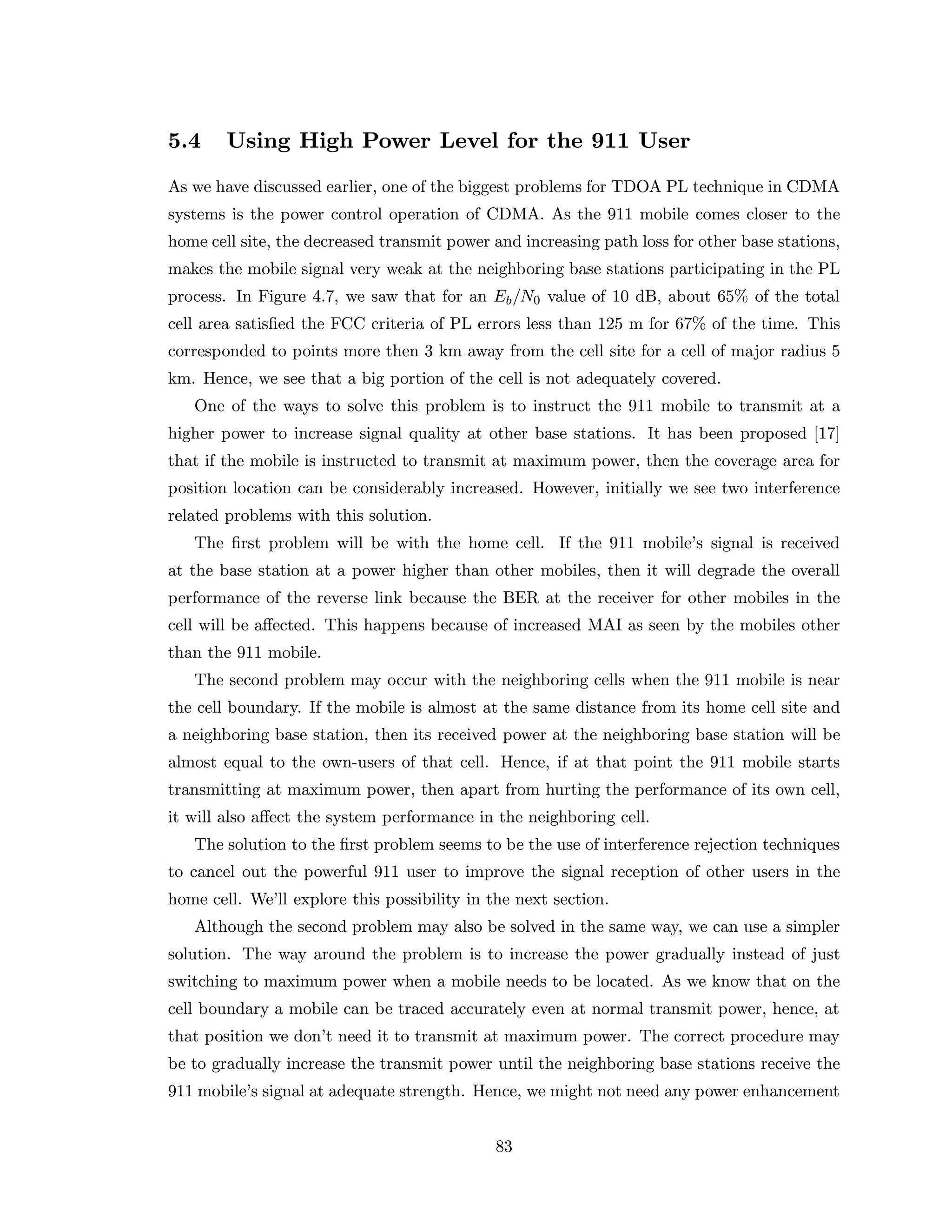 5.4 Using High Power Level for the 911 User
As we have discussed earlier, one of the biggest problems for TDOA PL technique in CDMA
systems is the power control operation of CDMA. As the 911 mobile comes closer to the
home cell site, the decreased transmit power and increasing path loss for other base stations,
makes the mobile signal very weak at the neighboring base stations participating in the PL
process. In Figure 4.7, we saw that for an Eb/N0 value of 10 dB, about 65% of the total
cell area satisﬁed the FCC criteria of PL errors less than 125 m for 67% of the time. This
corresponded to points more then 3 km away from the cell site for a cell of major radius 5
km. Hence, we see that a big portion of the cell is not adequately covered.
One of the ways to solve this problem is to instruct the 911 mobile to transmit at a
higher power to increase signal quality at other base stations. It has been proposed [17]
that if the mobile is instructed to transmit at maximum power, then the coverage area for
position location can be considerably increased. However, initially we see two interference
related problems with this solution.
The ﬁrst problem will be with the home cell. If the 911 mobile’s signal is received
at the base station at a power higher than other mobiles, then it will degrade the overall
performance of the reverse link because the BER at the receiver for other mobiles in the
cell will be aﬀected. This happens because of increased MAI as seen by the mobiles other
than the 911 mobile.
The second problem may occur with the neighboring cells when the 911 mobile is near
the cell boundary. If the mobile is almost at the same distance from its home cell site and
a neighboring base station, then its received power at the neighboring base station will be
almost equal to the own-users of that cell. Hence, if at that point the 911 mobile starts
transmitting at maximum power, then apart from hurting the performance of its own cell,
it will also aﬀect the system performance in the neighboring cell.
The solution to the ﬁrst problem seems to be the use of interference rejection techniques
to cancel out the powerful 911 user to improve the signal reception of other users in the
home cell. We’ll explore this possibility in the next section.
Although the second problem may also be solved in the same way, we can use a simpler
solution. The way around the problem is to increase the power gradually instead of just
switching to maximum power when a mobile needs to be located. As we know that on the
cell boundary a mobile can be traced accurately even at normal transmit power, hence, at
that position we don’t need it to transmit at maximum power. The correct procedure may
be to gradually increase the transmit power until the neighboring base stations receive the
911 mobile’s signal at adequate strength. Hence, we might not need any power enhancement
83
 