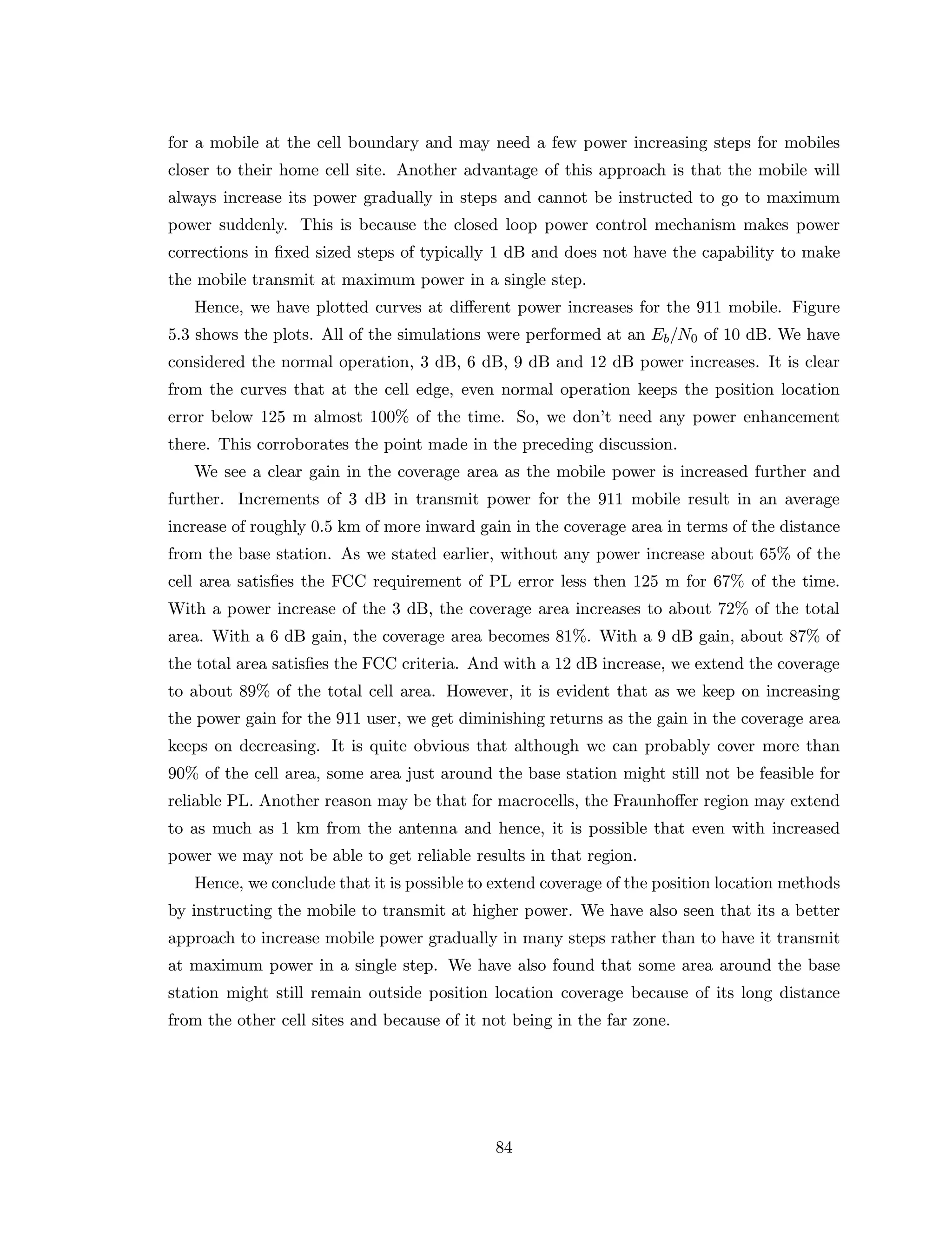 for a mobile at the cell boundary and may need a few power increasing steps for mobiles
closer to their home cell site. Another advantage of this approach is that the mobile will
always increase its power gradually in steps and cannot be instructed to go to maximum
power suddenly. This is because the closed loop power control mechanism makes power
corrections in ﬁxed sized steps of typically 1 dB and does not have the capability to make
the mobile transmit at maximum power in a single step.
Hence, we have plotted curves at diﬀerent power increases for the 911 mobile. Figure
5.3 shows the plots. All of the simulations were performed at an Eb/N0 of 10 dB. We have
considered the normal operation, 3 dB, 6 dB, 9 dB and 12 dB power increases. It is clear
from the curves that at the cell edge, even normal operation keeps the position location
error below 125 m almost 100% of the time. So, we don’t need any power enhancement
there. This corroborates the point made in the preceding discussion.
We see a clear gain in the coverage area as the mobile power is increased further and
further. Increments of 3 dB in transmit power for the 911 mobile result in an average
increase of roughly 0.5 km of more inward gain in the coverage area in terms of the distance
from the base station. As we stated earlier, without any power increase about 65% of the
cell area satisﬁes the FCC requirement of PL error less then 125 m for 67% of the time.
With a power increase of the 3 dB, the coverage area increases to about 72% of the total
area. With a 6 dB gain, the coverage area becomes 81%. With a 9 dB gain, about 87% of
the total area satisﬁes the FCC criteria. And with a 12 dB increase, we extend the coverage
to about 89% of the total cell area. However, it is evident that as we keep on increasing
the power gain for the 911 user, we get diminishing returns as the gain in the coverage area
keeps on decreasing. It is quite obvious that although we can probably cover more than
90% of the cell area, some area just around the base station might still not be feasible for
reliable PL. Another reason may be that for macrocells, the Fraunhoﬀer region may extend
to as much as 1 km from the antenna and hence, it is possible that even with increased
power we may not be able to get reliable results in that region.
Hence, we conclude that it is possible to extend coverage of the position location methods
by instructing the mobile to transmit at higher power. We have also seen that its a better
approach to increase mobile power gradually in many steps rather than to have it transmit
at maximum power in a single step. We have also found that some area around the base
station might still remain outside position location coverage because of its long distance
from the other cell sites and because of it not being in the far zone.
84
 
