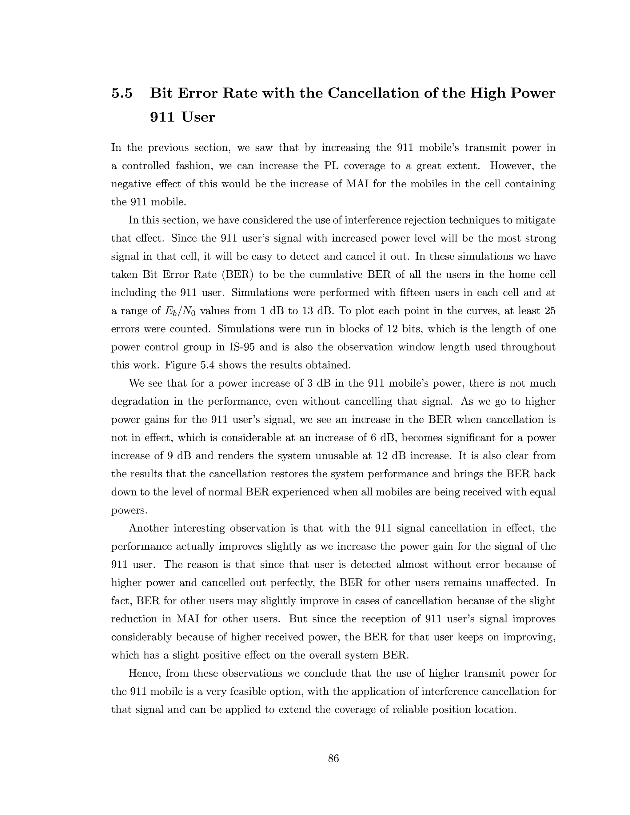 5.5 Bit Error Rate with the Cancellation of the High Power
911 User
In the previous section, we saw that by increasing the 911 mobile’s transmit power in
a controlled fashion, we can increase the PL coverage to a great extent. However, the
negative eﬀect of this would be the increase of MAI for the mobiles in the cell containing
the 911 mobile.
In this section, we have considered the use of interference rejection techniques to mitigate
that eﬀect. Since the 911 user’s signal with increased power level will be the most strong
signal in that cell, it will be easy to detect and cancel it out. In these simulations we have
taken Bit Error Rate (BER) to be the cumulative BER of all the users in the home cell
including the 911 user. Simulations were performed with ﬁfteen users in each cell and at
a range of Eb/N0 values from 1 dB to 13 dB. To plot each point in the curves, at least 25
errors were counted. Simulations were run in blocks of 12 bits, which is the length of one
power control group in IS-95 and is also the observation window length used throughout
this work. Figure 5.4 shows the results obtained.
We see that for a power increase of 3 dB in the 911 mobile’s power, there is not much
degradation in the performance, even without cancelling that signal. As we go to higher
power gains for the 911 user’s signal, we see an increase in the BER when cancellation is
not in eﬀect, which is considerable at an increase of 6 dB, becomes signiﬁcant for a power
increase of 9 dB and renders the system unusable at 12 dB increase. It is also clear from
the results that the cancellation restores the system performance and brings the BER back
down to the level of normal BER experienced when all mobiles are being received with equal
powers.
Another interesting observation is that with the 911 signal cancellation in eﬀect, the
performance actually improves slightly as we increase the power gain for the signal of the
911 user. The reason is that since that user is detected almost without error because of
higher power and cancelled out perfectly, the BER for other users remains unaﬀected. In
fact, BER for other users may slightly improve in cases of cancellation because of the slight
reduction in MAI for other users. But since the reception of 911 user’s signal improves
considerably because of higher received power, the BER for that user keeps on improving,
which has a slight positive eﬀect on the overall system BER.
Hence, from these observations we conclude that the use of higher transmit power for
the 911 mobile is a very feasible option, with the application of interference cancellation for
that signal and can be applied to extend the coverage of reliable position location.
86
 