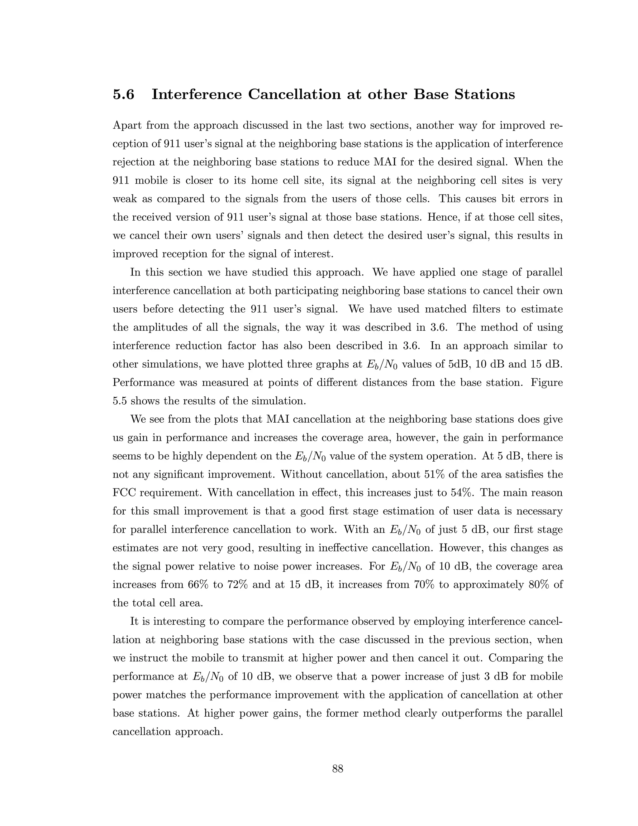 5.6 Interference Cancellation at other Base Stations
Apart from the approach discussed in the last two sections, another way for improved re-
ception of 911 user’s signal at the neighboring base stations is the application of interference
rejection at the neighboring base stations to reduce MAI for the desired signal. When the
911 mobile is closer to its home cell site, its signal at the neighboring cell sites is very
weak as compared to the signals from the users of those cells. This causes bit errors in
the received version of 911 user’s signal at those base stations. Hence, if at those cell sites,
we cancel their own users’ signals and then detect the desired user’s signal, this results in
improved reception for the signal of interest.
In this section we have studied this approach. We have applied one stage of parallel
interference cancellation at both participating neighboring base stations to cancel their own
users before detecting the 911 user’s signal. We have used matched ﬁlters to estimate
the amplitudes of all the signals, the way it was described in 3.6. The method of using
interference reduction factor has also been described in 3.6. In an approach similar to
other simulations, we have plotted three graphs at Eb/N0 values of 5dB, 10 dB and 15 dB.
Performance was measured at points of diﬀerent distances from the base station. Figure
5.5 shows the results of the simulation.
We see from the plots that MAI cancellation at the neighboring base stations does give
us gain in performance and increases the coverage area, however, the gain in performance
seems to be highly dependent on the Eb/N0 value of the system operation. At 5 dB, there is
not any signiﬁcant improvement. Without cancellation, about 51% of the area satisﬁes the
FCC requirement. With cancellation in eﬀect, this increases just to 54%. The main reason
for this small improvement is that a good ﬁrst stage estimation of user data is necessary
for parallel interference cancellation to work. With an Eb/N0 of just 5 dB, our ﬁrst stage
estimates are not very good, resulting in ineﬀective cancellation. However, this changes as
the signal power relative to noise power increases. For Eb/N0 of 10 dB, the coverage area
increases from 66% to 72% and at 15 dB, it increases from 70% to approximately 80% of
the total cell area.
It is interesting to compare the performance observed by employing interference cancel-
lation at neighboring base stations with the case discussed in the previous section, when
we instruct the mobile to transmit at higher power and then cancel it out. Comparing the
performance at Eb/N0 of 10 dB, we observe that a power increase of just 3 dB for mobile
power matches the performance improvement with the application of cancellation at other
base stations. At higher power gains, the former method clearly outperforms the parallel
cancellation approach.
88
 