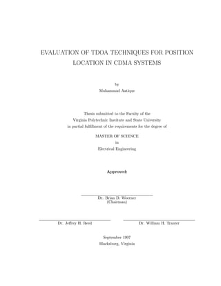 EVALUATION OF TDOA TECHNIQUES FOR POSITION
LOCATION IN CDMA SYSTEMS
by
Muhammad Aatique
Thesis submitted to the Faculty of the
Virginia Polytechnic Institute and State University
in partial fulﬁllment of the requirements for the degree of
MASTER OF SCIENCE
in
Electrical Engineering
Approved:
Dr. Brian D. Woerner
(Chairman)
Dr. Jeﬀrey H. Reed Dr. William H. Tranter
September 1997
Blacksburg, Virginia
 