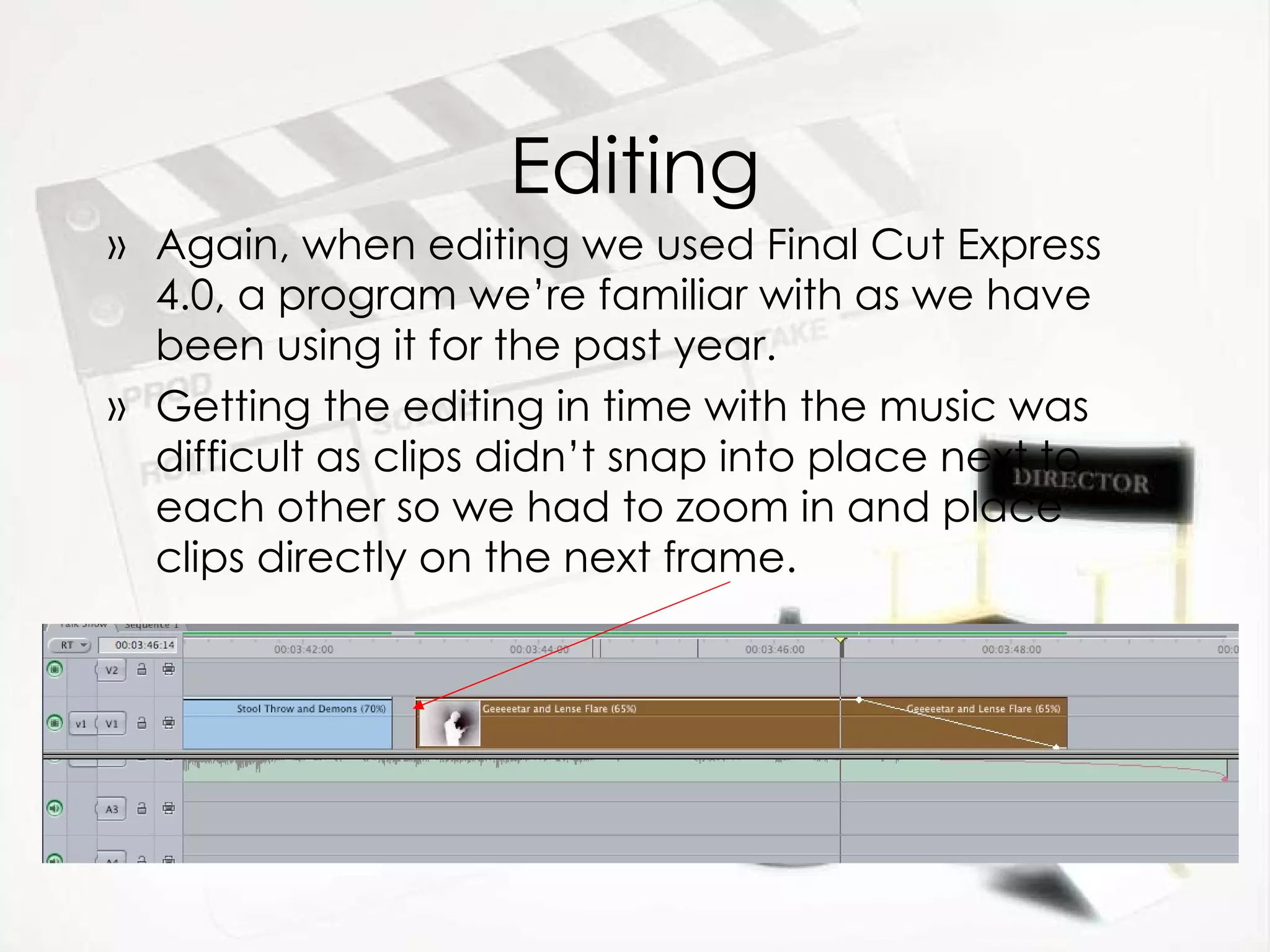Editing Again, when editing we used Final Cut Express 4.0, a program we’re familiar with as we have been using it for the past year. Getting the editing in time with the music was difficult as clips didn’t snap into place next to each other so we had to zoom in and place clips directly on the next frame.  