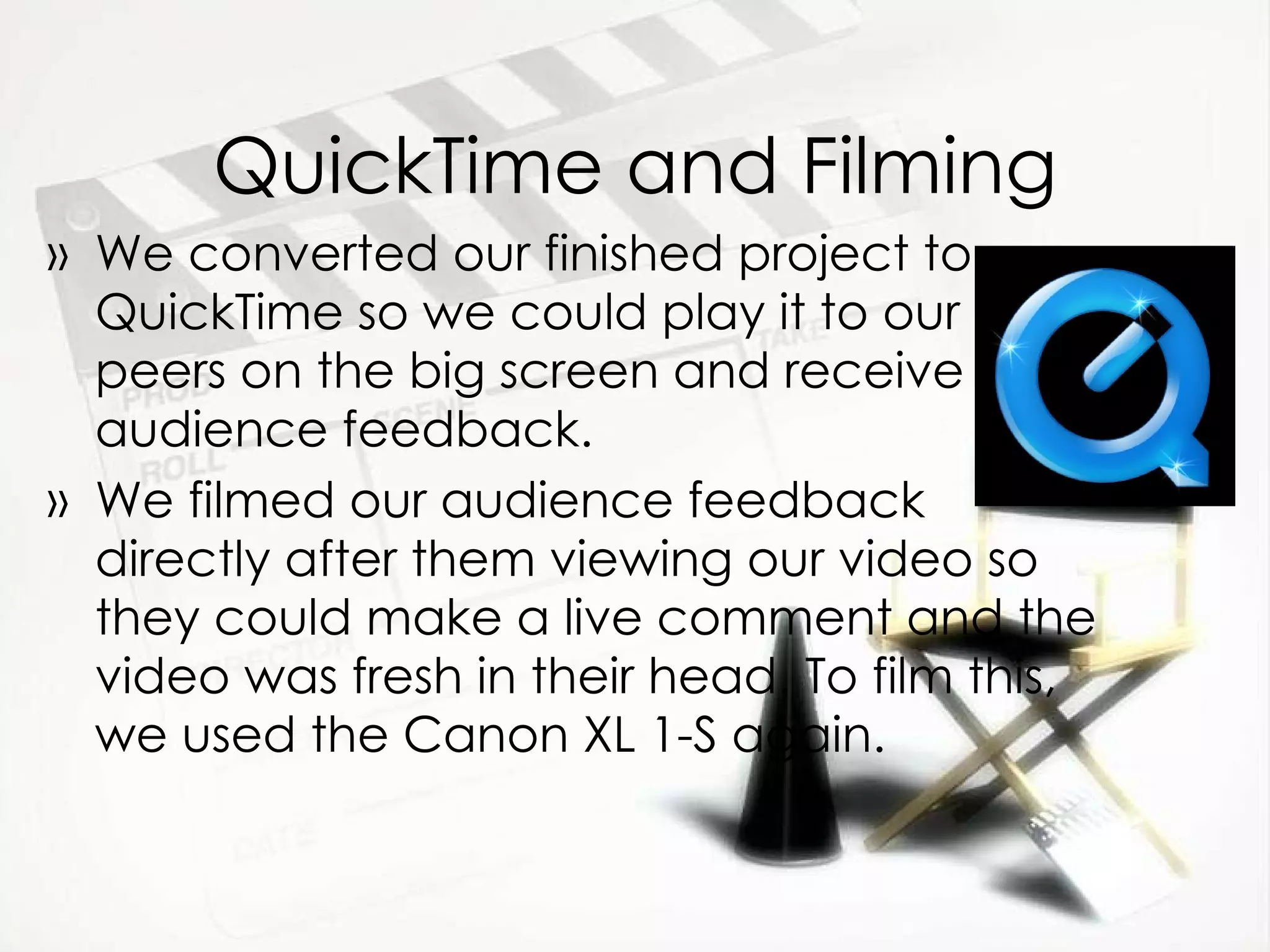 QuickTime and Filming We converted our finished project to QuickTime so we could play it to our peers on the big screen and receive audience feedback. We filmed our audience feedback directly after them viewing our video so they could make a live comment and the video was fresh in their head. To film this, we used the Canon XL 1-S again. 