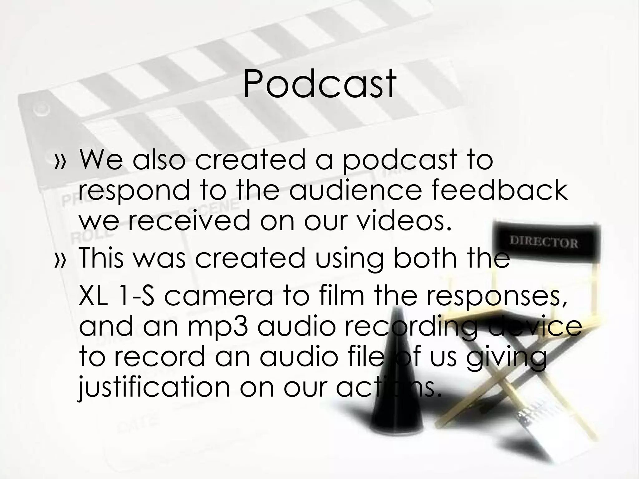 Podcast We also created a podcast to respond to the audience feedback we received on our videos. This was created using both the  XL 1-S camera to film the responses, and an mp3 audio recording device to record an audio file of us giving justification on our actions. 