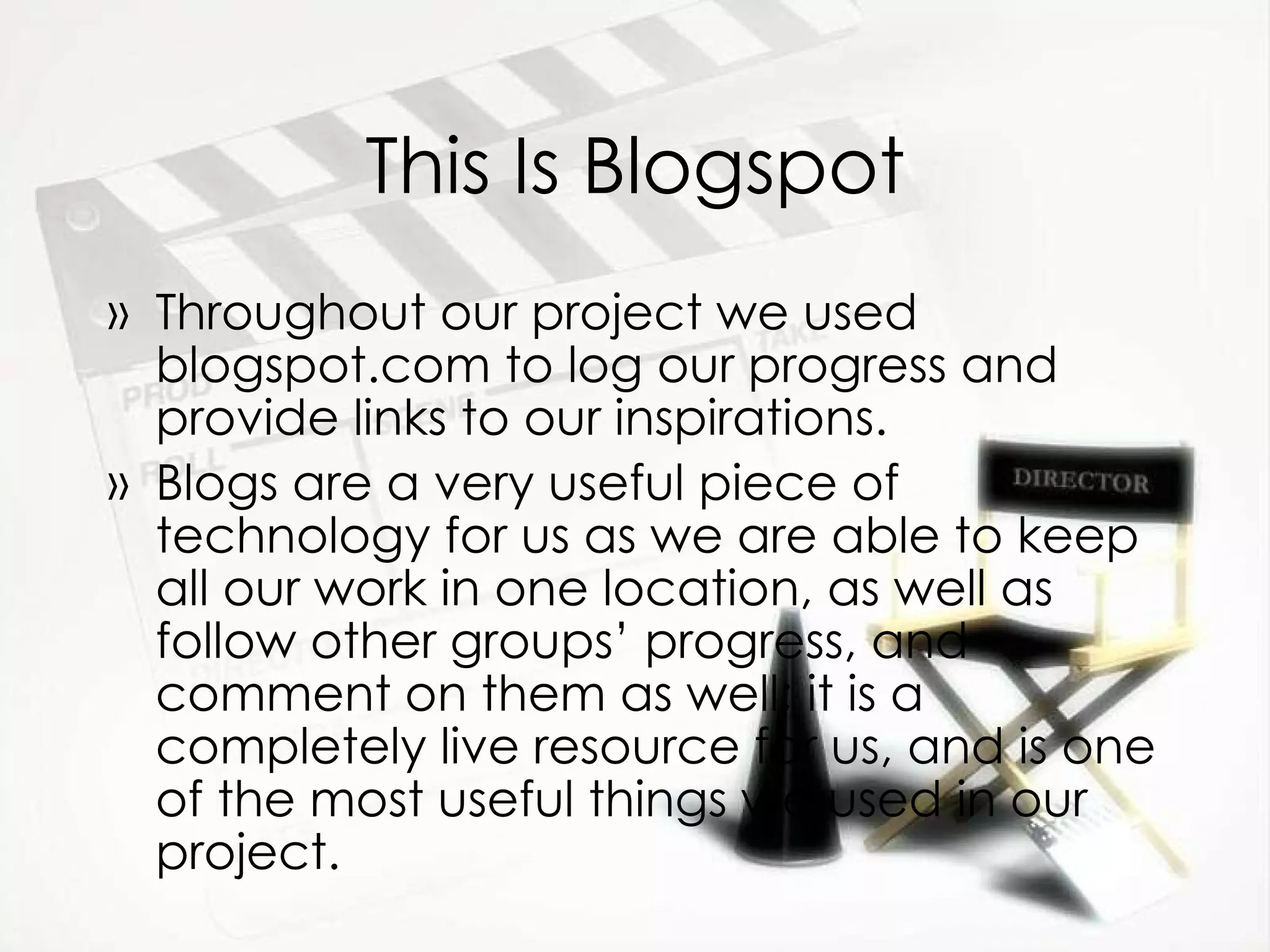 This Is Blogspot Throughout our project we used blogspot.com to log our progress and provide links to our inspirations. Blogs are a very useful piece of technology for us as we are able to keep all our work in one location, as well as follow other groups’ progress, and comment on them as well; it is a completely live resource for us, and is one of the most useful things we used in our project. 