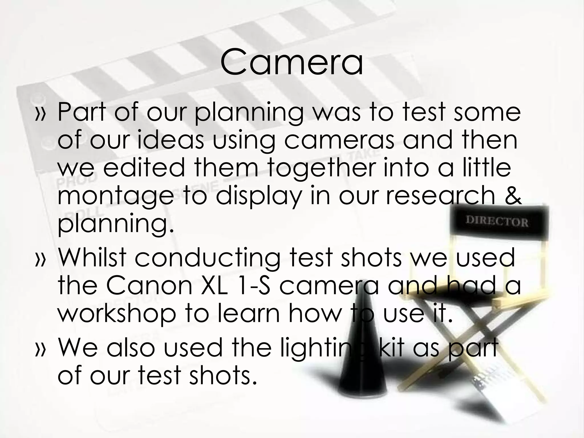 Camera Part of our planning was to test some of our ideas using cameras and then we edited them together into a little montage to display in our research & planning. Whilst conducting test shots we used the Canon XL 1-S camera and had a workshop to learn how to use it. We also used the lighting kit as part of our test shots. 