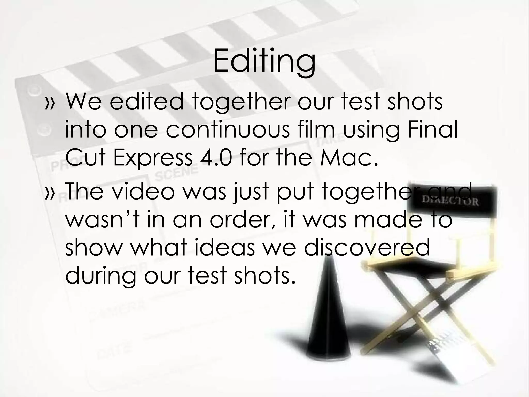 Editing We edited together our test shots into one continuous film using Final Cut Express 4.0 for the Mac. The video was just put together and wasn’t in an order, it was made to show what ideas we discovered during our test shots. 