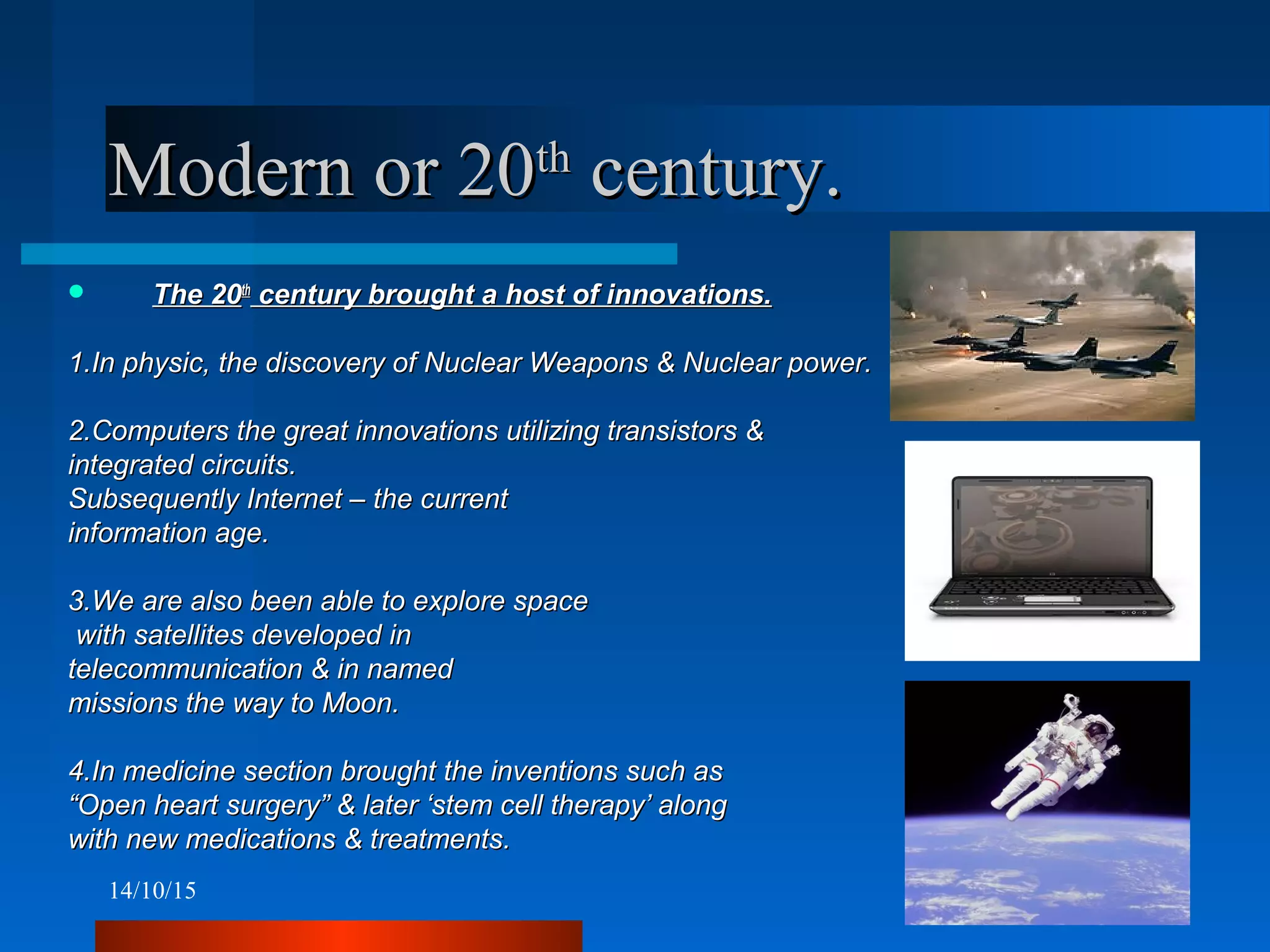 14/10/15 11
Modern or 20Modern or 20thth
century.century.
 The 20The 20thth
century brought a host of innovations.century brought a host of innovations.
1.In physic, the discovery of Nuclear Weapons & Nuclear power.1.In physic, the discovery of Nuclear Weapons & Nuclear power.
2.Computers the great innovations utilizing transistors &2.Computers the great innovations utilizing transistors &
integrated circuits.integrated circuits.
Subsequently Internet – the currentSubsequently Internet – the current
information age.information age.
3.We are also been able to explore space3.We are also been able to explore space
with satellites developed inwith satellites developed in
telecommunication & in namedtelecommunication & in named
missions the way to Moon.missions the way to Moon.
4.In medicine section brought the inventions such as4.In medicine section brought the inventions such as
““Open heart surgery” & later ‘stem cell therapy’ alongOpen heart surgery” & later ‘stem cell therapy’ along
with new medications & treatments.with new medications & treatments.
 
