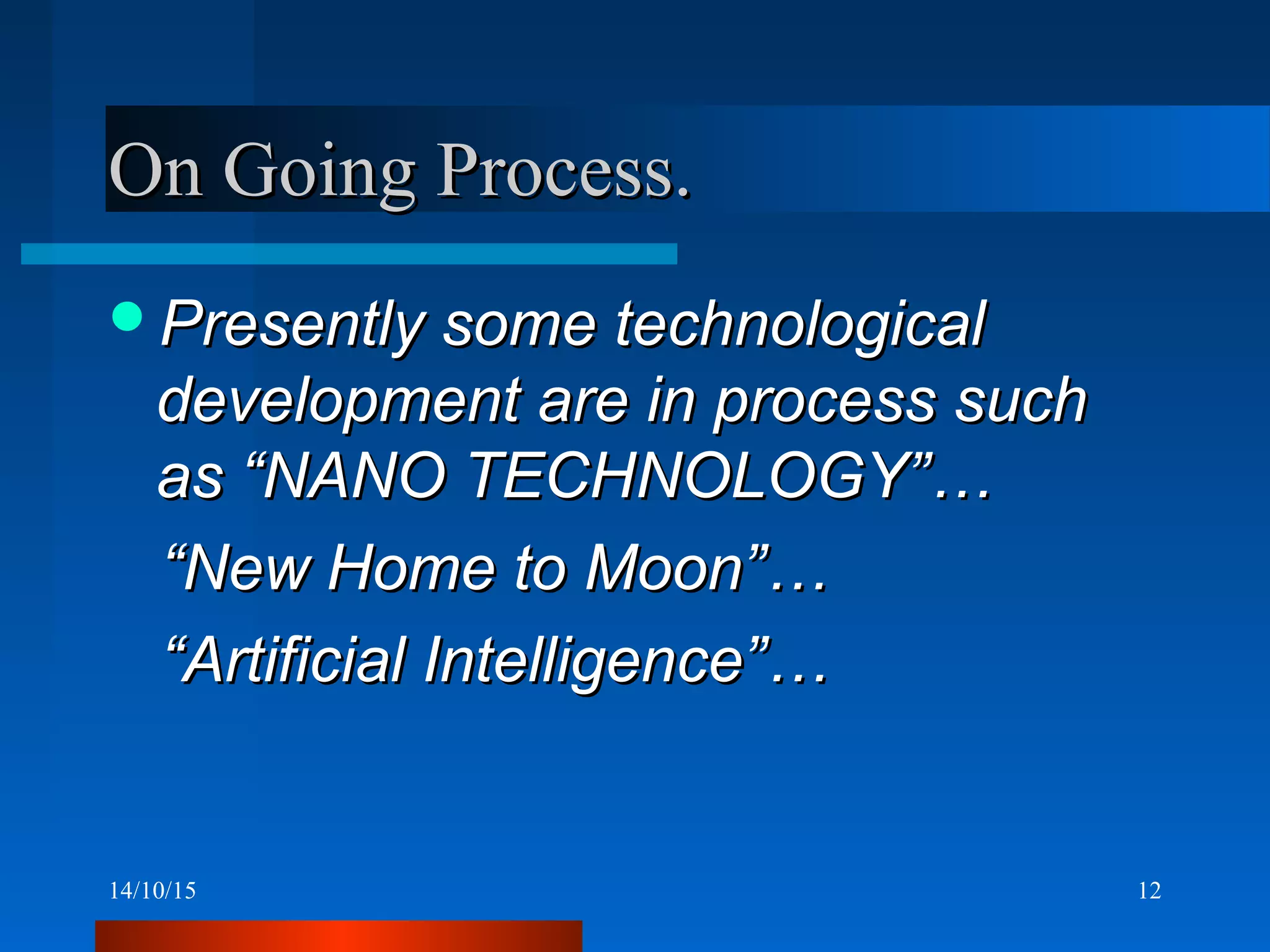 14/10/15 12
On Going Process.On Going Process.
Presently some technologicalPresently some technological
development are in process suchdevelopment are in process such
as “NANO TECHNOLOGY”…as “NANO TECHNOLOGY”…
““New Home to Moon”…New Home to Moon”…
““Artificial Intelligence”…Artificial Intelligence”…
 