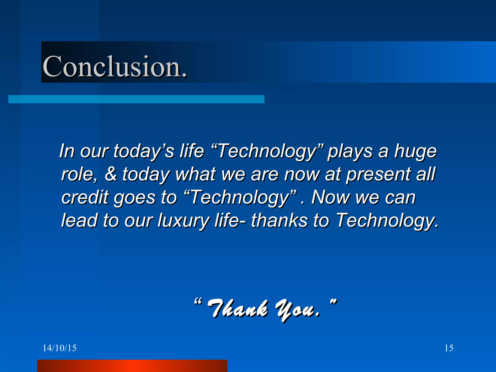 14/10/15 15
Conclusion.Conclusion.
In our today’s life “Technology” plays a hugeIn our today’s life “Technology” plays a huge
role, & today what we are now at present allrole, & today what we are now at present all
credit goes to “Technology” . Now we cancredit goes to “Technology” . Now we can
lead to our luxury life- thanks to Technology.lead to our luxury life- thanks to Technology.
““ Thank You.”Thank You.”
 