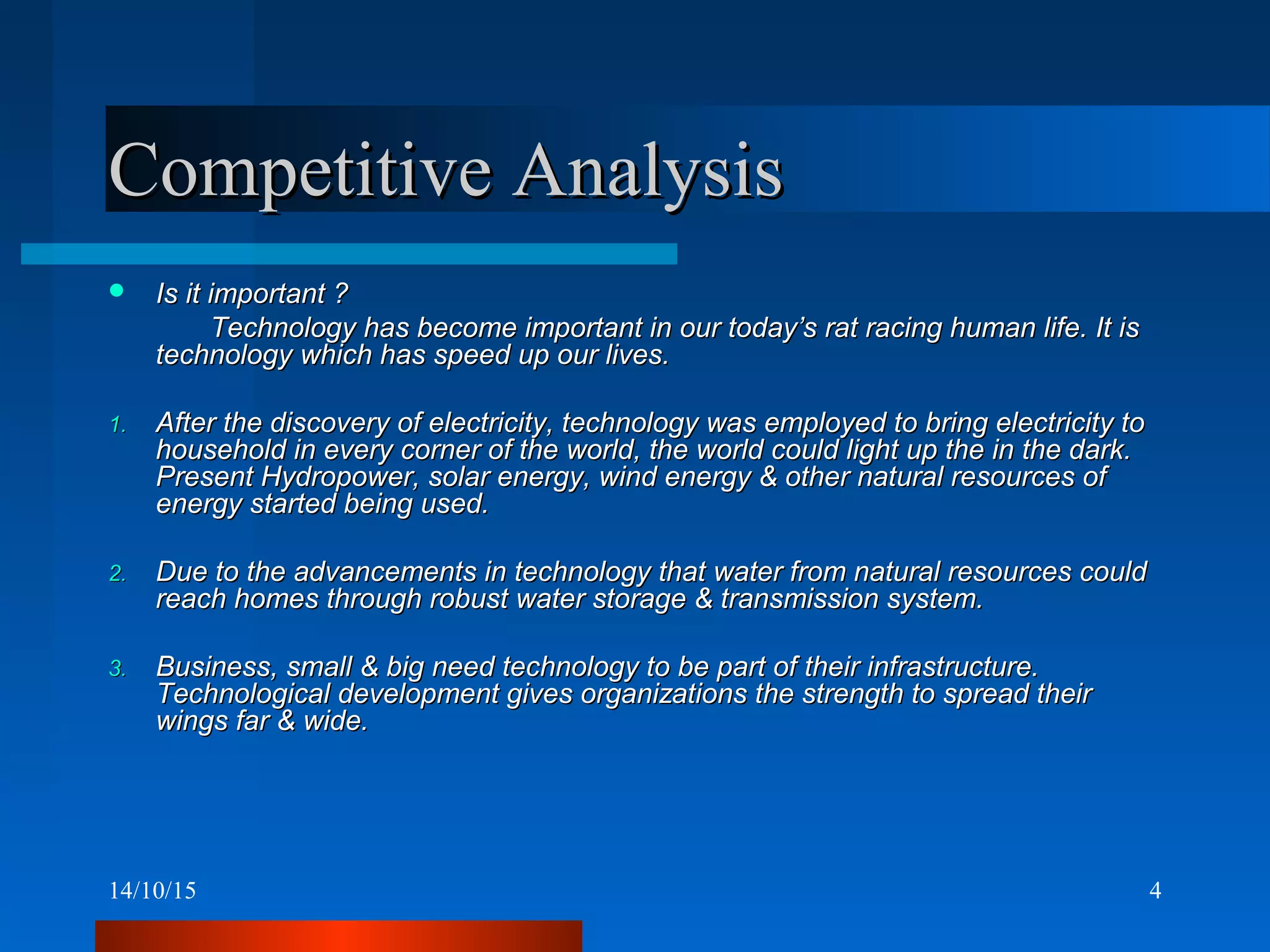 14/10/15 4
Competitive AnalysisCompetitive Analysis
 Is it important ?Is it important ?
Technology has become important in our today’s rat racing human life. It isTechnology has become important in our today’s rat racing human life. It is
technology which has speed up our lives.technology which has speed up our lives.
1.1. After the discovery of electricity, technology was employed to bring electricity toAfter the discovery of electricity, technology was employed to bring electricity to
household in every corner of the world, the world could light up the in the dark.household in every corner of the world, the world could light up the in the dark.
Present Hydropower, solar energy, wind energy & other natural resources ofPresent Hydropower, solar energy, wind energy & other natural resources of
energy started being used.energy started being used.
2.2. Due to the advancements in technology that water from natural resources couldDue to the advancements in technology that water from natural resources could
reach homes through robust water storage & transmission system.reach homes through robust water storage & transmission system.
3.3. Business, small & big need technology to be part of their infrastructure.Business, small & big need technology to be part of their infrastructure.
Technological development gives organizations the strength to spread theirTechnological development gives organizations the strength to spread their
wings far & wide.wings far & wide.
 