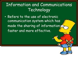 Information and Communications 
Technology 
• Refers to the use of electronic 
communication system which has 
made the sharing of information 
faster and more effective. 
 