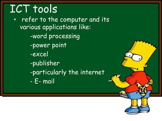 ICT tools 
• refer to the computer and its 
various applications like: 
-word processing 
-power point 
-excel 
-publisher 
-particularly the internet 
- E- mail 
 