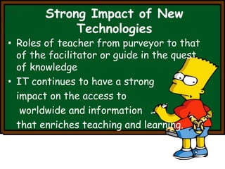 Strong Impact of New 
Technologies 
• Roles of teacher from purveyor to that 
of the facilitator or guide in the quest 
of knowledge 
• IT continues to have a strong 
impact on the access to 
worldwide and information 
that enriches teaching and learning. 
 