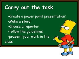 Carry out the task 
-Create a power point presentation: 
-Make a story 
-Choose a reporter 
-follow the guidelines 
-present your work in the 
class 
 