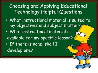 Choosing and Applying Educational 
Technology Helpful Questions 
• What instructional material is suited to 
my objectives and subject matter? 
• What instructional material is 
available for my specific lesson? 
• If there is none, shall I 
develop one? 
 