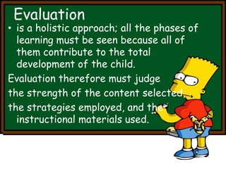 Evaluation 
• is a holistic approach; all the phases of 
learning must be seen because all of 
them contribute to the total 
development of the child. 
Evaluation therefore must judge 
the strength of the content selected, 
the strategies employed, and the 
instructional materials used. 
 