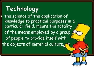 Technology 
• the science of the application of 
knowledge to practical purposes in a 
particular field. means the totality 
of the means employed by a group 
of people to provide itself with 
the objects of material culture. 
 