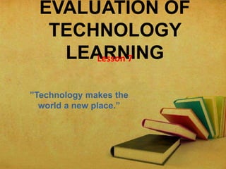 EVALUATION OF
TECHNOLOGY
LEARNINGLesson 7
”Technology makes the
world a new place.”
 