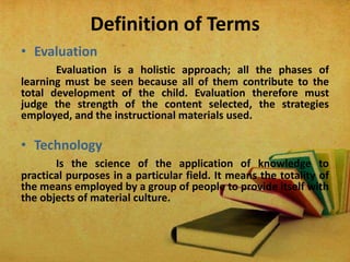 Definition of Terms
• Evaluation
Evaluation is a holistic approach; all the phases of
learning must be seen because all of them contribute to the
total development of the child. Evaluation therefore must
judge the strength of the content selected, the strategies
employed, and the instructional materials used.
• Technology
Is the science of the application of knowledge to
practical purposes in a particular field. It means the totality of
the means employed by a group of people to provide itself with
the objects of material culture.
 