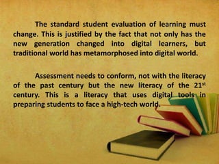 The standard student evaluation of learning must
change. This is justified by the fact that not only has the
new generation changed into digital learners, but
traditional world has metamorphosed into digital world.
Assessment needs to conform, not with the literacy
of the past century but the new literacy of the 21st
century. This is a literacy that uses digital tools in
preparing students to face a high-tech world.
 