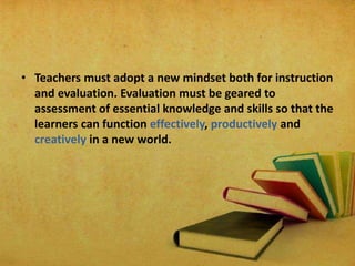 • Teachers must adopt a new mindset both for instruction
and evaluation. Evaluation must be geared to
assessment of essential knowledge and skills so that the
learners can function effectively, productively and
creatively in a new world.
 
