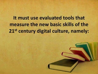 It must use evaluated tools that
measure the new basic skills of the
21st century digital culture, namely:
 
