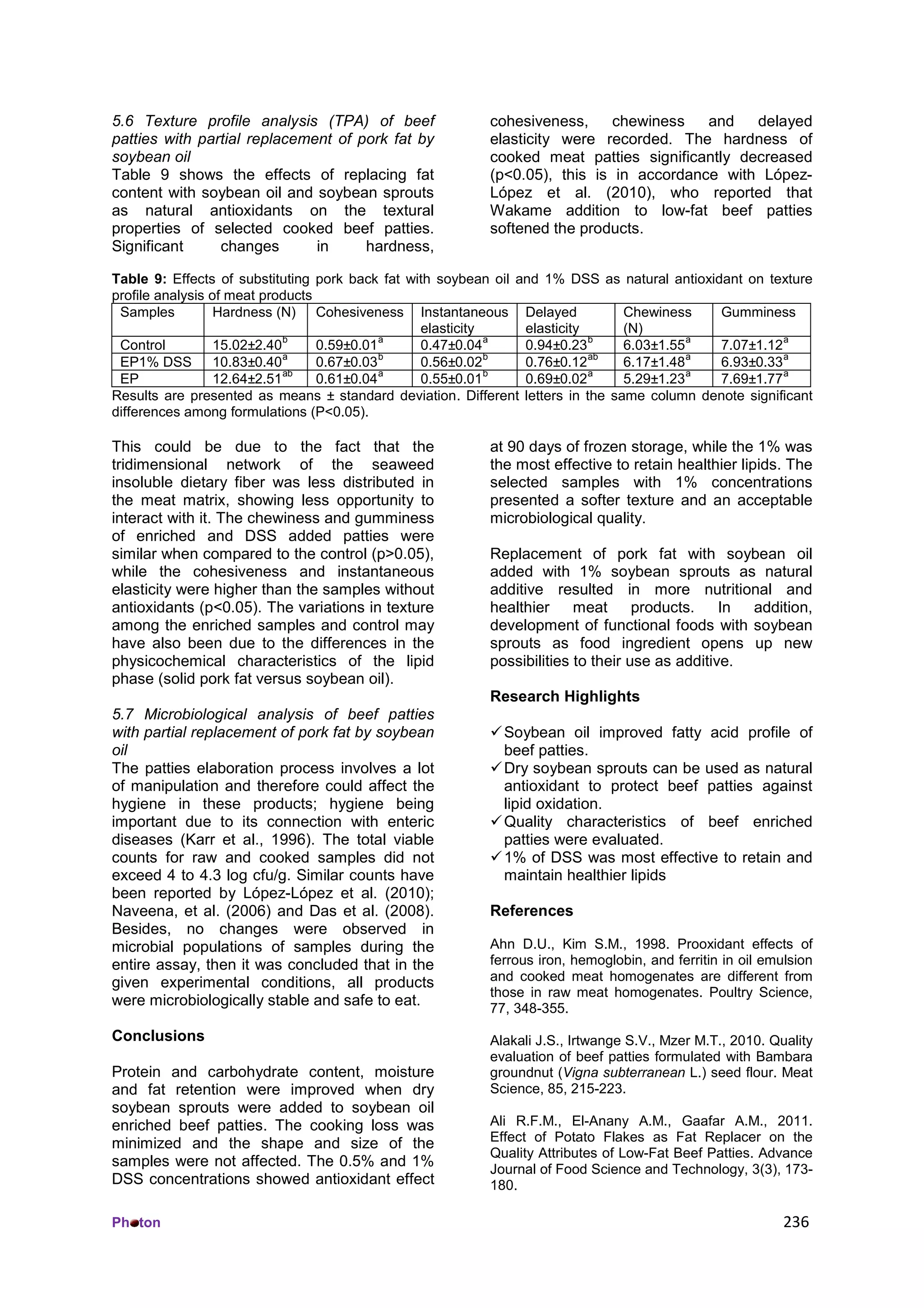 Ph ton 236
5.6 Texture profile analysis (TPA) of beef
patties with partial replacement of pork fat by
soybean oil
Table 9 shows the effects of replacing fat
content with soybean oil and soybean sprouts
as natural antioxidants on the textural
properties of selected cooked beef patties.
Significant changes in hardness,
cohesiveness, chewiness and delayed
elasticity were recorded. The hardness of
cooked meat patties significantly decreased
(p<0.05), this is in accordance with López-
López et al. (2010), who reported that
Wakame addition to low-fat beef patties
softened the products.
Table 9: Effects of substituting pork back fat with soybean oil and 1% DSS as natural antioxidant on texture
profile analysis of meat products
Samples Hardness (N) Cohesiveness Instantaneous
elasticity
Delayed
elasticity
Chewiness
(N)
Gumminess
Control 15.02±2.40
b
0.59±0.01
a
0.47±0.04
a
0.94±0.23
b
6.03±1.55
a
7.07±1.12
a
EP1% DSS 10.83±0.40
a
0.67±0.03
b
0.56±0.02
b
0.76±0.12
ab
6.17±1.48
a
6.93±0.33
a
EP 12.64±2.51
ab
0.61±0.04
a
0.55±0.01
b
0.69±0.02
a
5.29±1.23
a
7.69±1.77
a
Results are presented as means ± standard deviation. Different letters in the same column denote significant
differences among formulations (P<0.05).
This could be due to the fact that the
tridimensional network of the seaweed
insoluble dietary fiber was less distributed in
the meat matrix, showing less opportunity to
interact with it. The chewiness and gumminess
of enriched and DSS added patties were
similar when compared to the control (p>0.05),
while the cohesiveness and instantaneous
elasticity were higher than the samples without
antioxidants (p<0.05). The variations in texture
among the enriched samples and control may
have also been due to the differences in the
physicochemical characteristics of the lipid
phase (solid pork fat versus soybean oil).
5.7 Microbiological analysis of beef patties
with partial replacement of pork fat by soybean
oil
The patties elaboration process involves a lot
of manipulation and therefore could affect the
hygiene in these products; hygiene being
important due to its connection with enteric
diseases (Karr et al., 1996). The total viable
counts for raw and cooked samples did not
exceed 4 to 4.3 log cfu/g. Similar counts have
been reported by López-López et al. (2010);
Naveena, et al. (2006) and Das et al. (2008).
Besides, no changes were observed in
microbial populations of samples during the
entire assay, then it was concluded that in the
given experimental conditions, all products
were microbiologically stable and safe to eat.
Conclusions
Protein and carbohydrate content, moisture
and fat retention were improved when dry
soybean sprouts were added to soybean oil
enriched beef patties. The cooking loss was
minimized and the shape and size of the
samples were not affected. The 0.5% and 1%
DSS concentrations showed antioxidant effect
at 90 days of frozen storage, while the 1% was
the most effective to retain healthier lipids. The
selected samples with 1% concentrations
presented a softer texture and an acceptable
microbiological quality.
Replacement of pork fat with soybean oil
added with 1% soybean sprouts as natural
additive resulted in more nutritional and
healthier meat products. In addition,
development of functional foods with soybean
sprouts as food ingredient opens up new
possibilities to their use as additive.
Research Highlights
Soybean oil improved fatty acid profile of
beef patties.
Dry soybean sprouts can be used as natural
antioxidant to protect beef patties against
lipid oxidation.
Quality characteristics of beef enriched
patties were evaluated.
1% of DSS was most effective to retain and
maintain healthier lipids
References
Ahn D.U., Kim S.M., 1998. Prooxidant effects of
ferrous iron, hemoglobin, and ferritin in oil emulsion
and cooked meat homogenates are different from
those in raw meat homogenates. Poultry Science,
77, 348-355.
Alakali J.S., Irtwange S.V., Mzer M.T., 2010. Quality
evaluation of beef patties formulated with Bambara
groundnut (Vigna subterranean L.) seed flour. Meat
Science, 85, 215-223.
Ali R.F.M., El-Anany A.M., Gaafar A.M., 2011.
Effect of Potato Flakes as Fat Replacer on the
Quality Attributes of Low-Fat Beef Patties. Advance
Journal of Food Science and Technology, 3(3), 173-
180.
 
