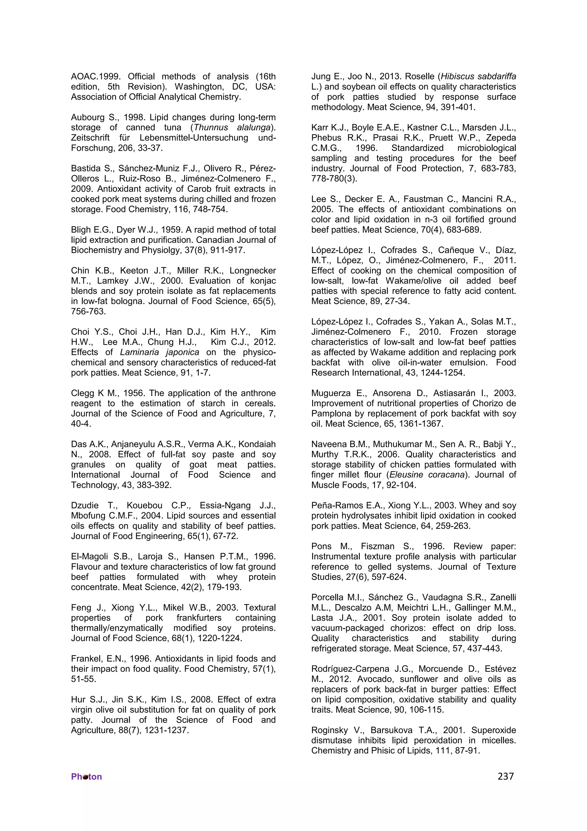 Ph ton 237
AOAC.1999. Ofﬁcial methods of analysis (16th
edition, 5th Revision). Washington, DC, USA:
Association of Ofﬁcial Analytical Chemistry.
Aubourg S., 1998. Lipid changes during long-term
storage of canned tuna (Thunnus alalunga).
Zeitschrift für Lebensmittel-Untersuchung und-
Forschung, 206, 33-37.
Bastida S., Sánchez-Muniz F.J., Olivero R., Pérez-
Olleros L., Ruiz-Roso B., Jiménez-Colmenero F.,
2009. Antioxidant activity of Carob fruit extracts in
cooked pork meat systems during chilled and frozen
storage. Food Chemistry, 116, 748-754.
Bligh E.G., Dyer W.J., 1959. A rapid method of total
lipid extraction and purification. Canadian Journal of
Biochemistry and Physiolgy, 37(8), 911-917.
Chin K.B., Keeton J.T., Miller R.K., Longnecker
M.T., Lamkey J.W., 2000. Evaluation of konjac
blends and soy protein isolate as fat replacements
in low-fat bologna. Journal of Food Science, 65(5),
756-763.
Choi Y.S., Choi J.H., Han D.J., Kim H.Y., Kim
H.W., Lee M.A., Chung H.J., Kim C.J., 2012.
Effects of Laminaria japonica on the physico-
chemical and sensory characteristics of reduced-fat
pork patties. Meat Science, 91, 1-7.
Clegg K M., 1956. The application of the anthrone
reagent to the estimation of starch in cereals.
Journal of the Science of Food and Agriculture, 7,
40-4.
Das A.K., Anjaneyulu A.S.R., Verma A.K., Kondaiah
N., 2008. Effect of full-fat soy paste and soy
granules on quality of goat meat patties.
International Journal of Food Science and
Technology, 43, 383-392.
Dzudie T., Kouebou C.P., Essia-Ngang J.J.,
Mbofung C.M.F., 2004. Lipid sources and essential
oils effects on quality and stability of beef patties.
Journal of Food Engineering, 65(1), 67-72.
El-Magoli S.B., Laroja S., Hansen P.T.M., 1996.
Flavour and texture characteristics of low fat ground
beef patties formulated with whey protein
concentrate. Meat Science, 42(2), 179-193.
Feng J., Xiong Y.L., Mikel W.B., 2003. Textural
properties of pork frankfurters containing
thermally/enzymatically modified soy proteins.
Journal of Food Science, 68(1), 1220-1224.
Frankel, E.N., 1996. Antioxidants in lipid foods and
their impact on food quality. Food Chemistry, 57(1),
51-55.
Hur S.J., Jin S.K., Kim I.S., 2008. Effect of extra
virgin olive oil substitution for fat on quality of pork
patty. Journal of the Science of Food and
Agriculture, 88(7), 1231-1237.
Jung E., Joo N., 2013. Roselle (Hibiscus sabdariffa
L.) and soybean oil effects on quality characteristics
of pork patties studied by response surface
methodology. Meat Science, 94, 391-401.
Karr K.J., Boyle E.A.E., Kastner C.L., Marsden J.L.,
Phebus R.K., Prasai R.K., Pruett W.P., Zepeda
C.M.G., 1996. Standardized microbiological
sampling and testing procedures for the beef
industry. Journal of Food Protection, 7, 683-783,
778-780(3).
Lee S., Decker E. A., Faustman C., Mancini R.A.,
2005. The effects of antioxidant combinations on
color and lipid oxidation in n-3 oil fortified ground
beef patties. Meat Science, 70(4), 683-689.
López-López I., Cofrades S., Cañeque V., Díaz,
M.T., López, O., Jiménez-Colmenero, F., 2011.
Effect of cooking on the chemical composition of
low-salt, low-fat Wakame/olive oil added beef
patties with special reference to fatty acid content.
Meat Science, 89, 27-34.
López-López I., Cofrades S., Yakan A., Solas M.T.,
Jiménez-Colmenero F., 2010. Frozen storage
characteristics of low-salt and low-fat beef patties
as affected by Wakame addition and replacing pork
backfat with olive oil-in-water emulsion. Food
Research International, 43, 1244-1254.
Muguerza E., Ansorena D., Astiasarán I., 2003.
Improvement of nutritional properties of Chorizo de
Pamplona by replacement of pork backfat with soy
oil. Meat Science, 65, 1361-1367.
Naveena B.M., Muthukumar M., Sen A. R., Babji Y.,
Murthy T.R.K., 2006. Quality characteristics and
storage stability of chicken patties formulated with
finger millet flour (Eleusine coracana). Journal of
Muscle Foods, 17, 92-104.
Peña-Ramos E.A., Xiong Y.L., 2003. Whey and soy
protein hydrolysates inhibit lipid oxidation in cooked
pork patties. Meat Science, 64, 259-263.
Pons M., Fiszman S., 1996. Review paper:
Instrumental texture profile analysis with particular
reference to gelled systems. Journal of Texture
Studies, 27(6), 597-624.
Porcella M.I., Sánchez G., Vaudagna S.R., Zanelli
M.L., Descalzo A.M, Meichtri L.H., Gallinger M.M.,
Lasta J.A., 2001. Soy protein isolate added to
vacuum-packaged chorizos: effect on drip loss.
Quality characteristics and stability during
refrigerated storage. Meat Science, 57, 437-443.
Rodríguez-Carpena J.G., Morcuende D., Estévez
M., 2012. Avocado, sunflower and olive oils as
replacers of pork back-fat in burger patties: Effect
on lipid composition, oxidative stability and quality
traits. Meat Science, 90, 106-115.
Roginsky V., Barsukova T.A., 2001. Superoxide
dismutase inhibits lipid peroxidation in micelles.
Chemistry and Phisic of Lipids, 111, 87-91.
 