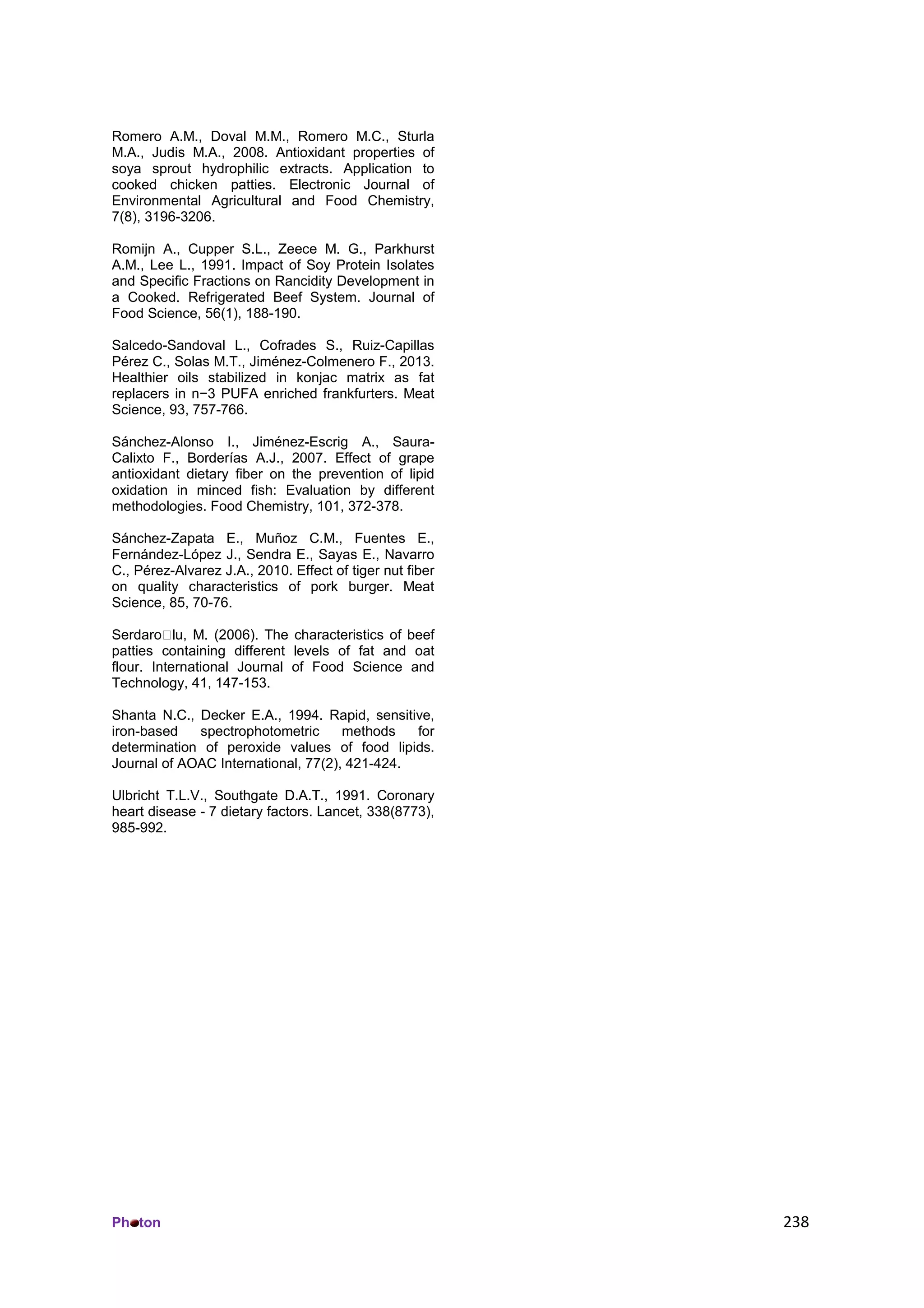 Ph ton 238
Romero A.M., Doval M.M., Romero M.C., Sturla
M.A., Judis M.A., 2008. Antioxidant properties of
soya sprout hydrophilic extracts. Application to
cooked chicken patties. Electronic Journal of
Environmental Agricultural and Food Chemistry,
7(8), 3196-3206.
Romijn A., Cupper S.L., Zeece M. G., Parkhurst
A.M., Lee L., 1991. Impact of Soy Protein Isolates
and Specific Fractions on Rancidity Development in
a Cooked. Refrigerated Beef System. Journal of
Food Science, 56(1), 188-190.
Salcedo-Sandoval L., Cofrades S., Ruiz-Capillas
Pérez C., Solas M.T., Jiménez-Colmenero F., 2013.
Healthier oils stabilized in konjac matrix as fat
replacers in n−3 PUFA enriched frankfurters. Meat
Science, 93, 757-766.
Sánchez-Alonso I., Jiménez-Escrig A., Saura-
Calixto F., Borderías A.J., 2007. Effect of grape
antioxidant dietary fiber on the prevention of lipid
oxidation in minced fish: Evaluation by different
methodologies. Food Chemistry, 101, 372-378.
Sánchez-Zapata E., Muñoz C.M., Fuentes E.,
Fernández-López J., Sendra E., Sayas E., Navarro
C., Pérez-Alvarez J.A., 2010. Effect of tiger nut fiber
on quality characteristics of pork burger. Meat
Science, 85, 70-76.
Serdaro lu, M. (2006). The characteristics of beef
patties containing different levels of fat and oat
flour. International Journal of Food Science and
Technology, 41, 147-153.
Shanta N.C., Decker E.A., 1994. Rapid, sensitive,
iron-based spectrophotometric methods for
determination of peroxide values of food lipids.
Journal of AOAC International, 77(2), 421-424.
Ulbricht T.L.V., Southgate D.A.T., 1991. Coronary
heart disease - 7 dietary factors. Lancet, 338(8773),
985-992.
 
