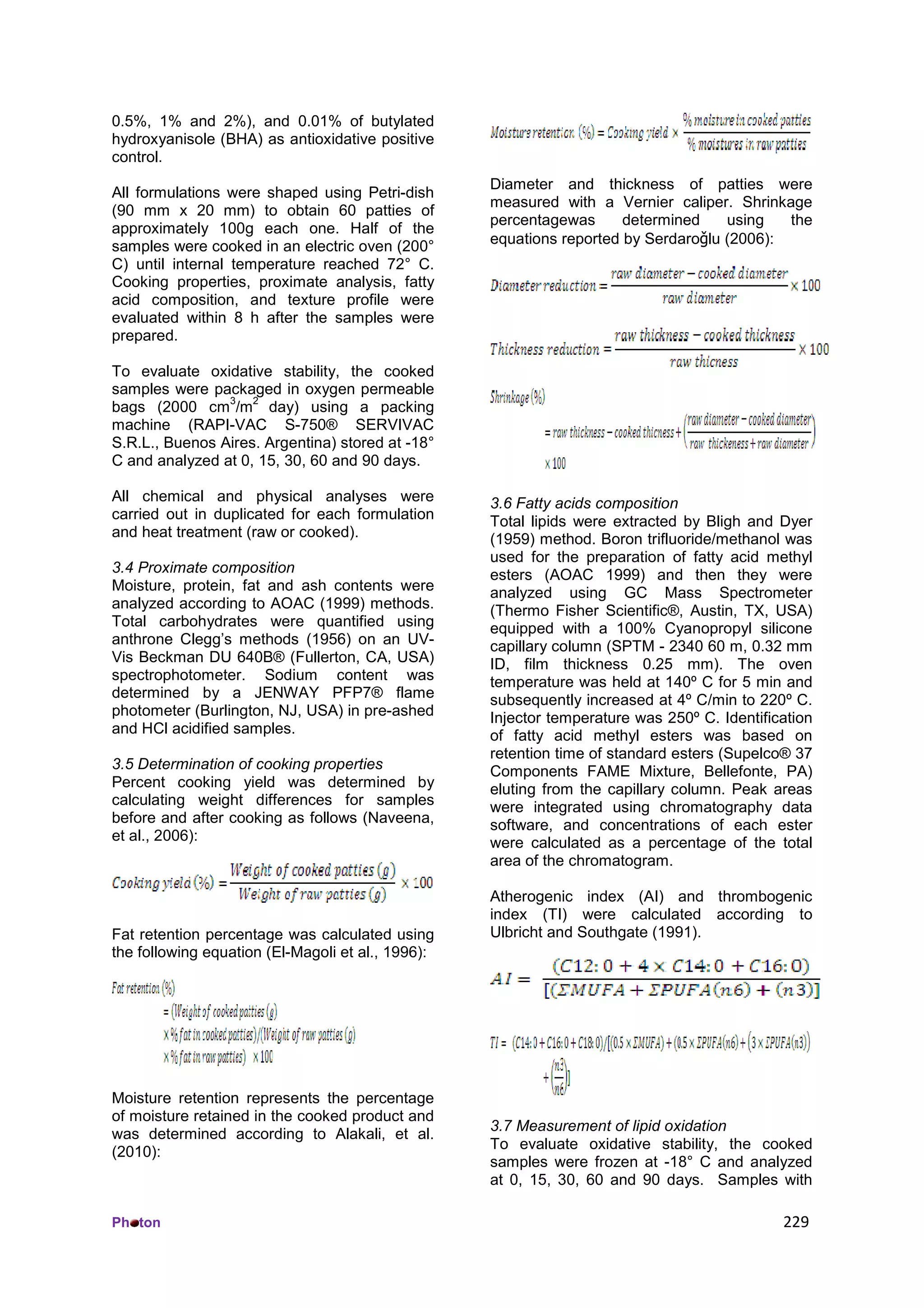 Ph ton 229
0.5%, 1% and 2%), and 0.01% of butylated
hydroxyanisole (BHA) as antioxidative positive
control.
All formulations were shaped using Petri-dish
(90 mm x 20 mm) to obtain 60 patties of
approximately 100g each one. Half of the
samples were cooked in an electric oven (200°
C) until internal temperature reached 72° C.
Cooking properties, proximate analysis, fatty
acid composition, and texture profile were
evaluated within 8 h after the samples were
prepared.
To evaluate oxidative stability, the cooked
samples were packaged in oxygen permeable
bags (2000 cm
3
/m
2
day) using a packing
machine (RAPI-VAC S-750® SERVIVAC
S.R.L., Buenos Aires. Argentina) stored at -18°
C and analyzed at 0, 15, 30, 60 and 90 days.
All chemical and physical analyses were
carried out in duplicated for each formulation
and heat treatment (raw or cooked).
3.4 Proximate composition
Moisture, protein, fat and ash contents were
analyzed according to AOAC (1999) methods.
Total carbohydrates were quantified using
anthrone Clegg’s methods (1956) on an UV-
Vis Beckman DU 640B® (Fullerton, CA, USA)
spectrophotometer. Sodium content was
determined by a JENWAY PFP7® flame
photometer (Burlington, NJ, USA) in pre-ashed
and HCl acidified samples.
3.5 Determination of cooking properties
Percent cooking yield was determined by
calculating weight differences for samples
before and after cooking as follows (Naveena,
et al., 2006):
Fat retention percentage was calculated using
the following equation (El-Magoli et al., 1996):
Moisture retention represents the percentage
of moisture retained in the cooked product and
was determined according to Alakali, et al.
(2010):
Diameter and thickness of patties were
measured with a Vernier caliper. Shrinkage
percentagewas determined using the
equations reported by Serdaroǧlu (2006):
3.6 Fatty acids composition
Total lipids were extracted by Bligh and Dyer
(1959) method. Boron trifluoride/methanol was
used for the preparation of fatty acid methyl
esters (AOAC 1999) and then they were
analyzed using GC Mass Spectrometer
(Thermo Fisher Scientific®, Austin, TX, USA)
equipped with a 100% Cyanopropyl silicone
capillary column (SPTM - 2340 60 m, 0.32 mm
ID, film thickness 0.25 mm). The oven
temperature was held at 140º C for 5 min and
subsequently increased at 4º C/min to 220º C.
Injector temperature was 250º C. Identification
of fatty acid methyl esters was based on
retention time of standard esters (Supelco® 37
Components FAME Mixture, Bellefonte, PA)
eluting from the capillary column. Peak areas
were integrated using chromatography data
software, and concentrations of each ester
were calculated as a percentage of the total
area of the chromatogram.
Atherogenic index (AI) and thrombogenic
index (TI) were calculated according to
Ulbricht and Southgate (1991).
3.7 Measurement of lipid oxidation
To evaluate oxidative stability, the cooked
samples were frozen at -18° C and analyzed
at 0, 15, 30, 60 and 90 days. Samples with
 