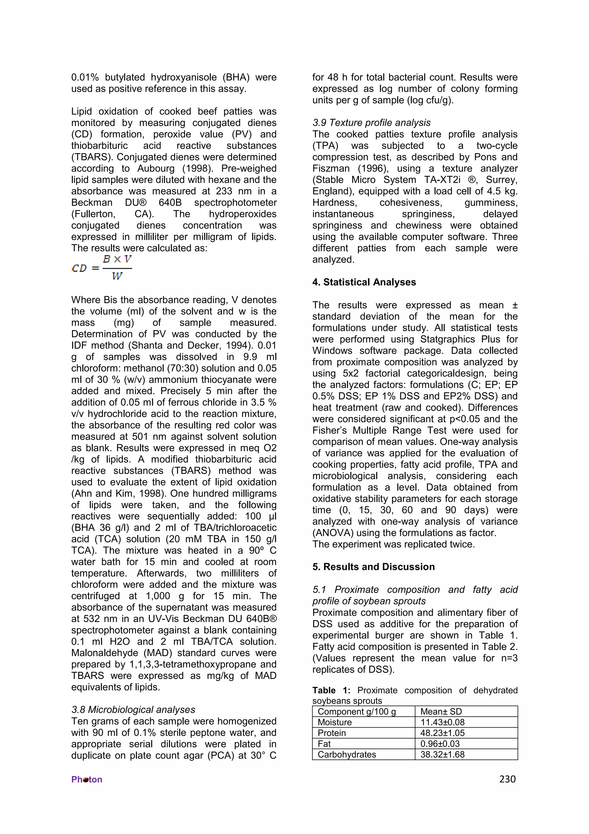 Ph ton 230
0.01% butylated hydroxyanisole (BHA) were
used as positive reference in this assay.
Lipid oxidation of cooked beef patties was
monitored by measuring conjugated dienes
(CD) formation, peroxide value (PV) and
thiobarbituric acid reactive substances
(TBARS). Conjugated dienes were determined
according to Aubourg (1998). Pre-weighed
lipid samples were diluted with hexane and the
absorbance was measured at 233 nm in a
Beckman DU® 640B spectrophotometer
(Fullerton, CA). The hydroperoxides
conjugated dienes concentration was
expressed in milliliter per milligram of lipids.
The results were calculated as:
Where Bis the absorbance reading, V denotes
the volume (ml) of the solvent and w is the
mass (mg) of sample measured.
Determination of PV was conducted by the
IDF method (Shanta and Decker, 1994). 0.01
g of samples was dissolved in 9.9 ml
chloroform: methanol (70:30) solution and 0.05
ml of 30 % (w/v) ammonium thiocyanate were
added and mixed. Precisely 5 min after the
addition of 0.05 ml of ferrous chloride in 3.5 %
v/v hydrochloride acid to the reaction mixture,
the absorbance of the resulting red color was
measured at 501 nm against solvent solution
as blank. Results were expressed in meq O2
/kg of lipids. A modified thiobarbituric acid
reactive substances (TBARS) method was
used to evaluate the extent of lipid oxidation
(Ahn and Kim, 1998). One hundred milligrams
of lipids were taken, and the following
reactives were sequentially added: 100 µl
(BHA 36 g/l) and 2 ml of TBA/trichloroacetic
acid (TCA) solution (20 mM TBA in 150 g/l
TCA). The mixture was heated in a 90º C
water bath for 15 min and cooled at room
temperature. Afterwards, two milliliters of
chloroform were added and the mixture was
centrifuged at 1,000 g for 15 min. The
absorbance of the supernatant was measured
at 532 nm in an UV-Vis Beckman DU 640B®
spectrophotometer against a blank containing
0.1 ml H2O and 2 ml TBA/TCA solution.
Malonaldehyde (MAD) standard curves were
prepared by 1,1,3,3-tetramethoxypropane and
TBARS were expressed as mg/kg of MAD
equivalents of lipids.
3.8 Microbiological analyses
Ten grams of each sample were homogenized
with 90 ml of 0.1% sterile peptone water, and
appropriate serial dilutions were plated in
duplicate on plate count agar (PCA) at 30° C
for 48 h for total bacterial count. Results were
expressed as log number of colony forming
units per g of sample (log cfu/g).
3.9 Texture profile analysis
The cooked patties texture profile analysis
(TPA) was subjected to a two-cycle
compression test, as described by Pons and
Fiszman (1996), using a texture analyzer
(Stable Micro System TA-XT2i ®, Surrey,
England), equipped with a load cell of 4.5 kg.
Hardness, cohesiveness, gumminess,
instantaneous springiness, delayed
springiness and chewiness were obtained
using the available computer software. Three
different patties from each sample were
analyzed.
4. Statistical Analyses
The results were expressed as mean ±
standard deviation of the mean for the
formulations under study. All statistical tests
were performed using Statgraphics Plus for
Windows software package. Data collected
from proximate composition was analyzed by
using 5x2 factorial categoricaldesign, being
the analyzed factors: formulations (C; EP; EP
0.5% DSS; EP 1% DSS and EP2% DSS) and
heat treatment (raw and cooked). Differences
were considered significant at p<0.05 and the
Fisher’s Multiple Range Test were used for
comparison of mean values. One-way analysis
of variance was applied for the evaluation of
cooking properties, fatty acid profile, TPA and
microbiological analysis, considering each
formulation as a level. Data obtained from
oxidative stability parameters for each storage
time (0, 15, 30, 60 and 90 days) were
analyzed with one-way analysis of variance
(ANOVA) using the formulations as factor.
The experiment was replicated twice.
5. Results and Discussion
5.1 Proximate composition and fatty acid
profile of soybean sprouts
Proximate composition and alimentary fiber of
DSS used as additive for the preparation of
experimental burger are shown in Table 1.
Fatty acid composition is presented in Table 2.
(Values represent the mean value for n=3
replicates of DSS).
Table 1: Proximate composition of dehydrated
soybeans sprouts
Component g/100 g Mean± SD
Moisture 11.43±0.08
Protein 48.23±1.05
Fat 0.96±0.03
Carbohydrates 38.32±1.68
 