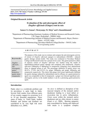 Int.J.Curr.Microbiol.App.Sci (2014) 3(1): 347-354

ISSN: 2319-7706 Volume 3 Number 1 (2014) pp. 347-354
http://www.ijcmas.com

Original Research Article

Evaluation of the anti-ulcerogenic effect of
Zingiber officinale (Ginger) root in rats
Sameer Uz Zaman1, Mrutyunjay M. Mirje2 and S. Ramabhimaiah3
1

Department of Pharmacology,Kamineni Academy of Medical Sciences and Research Centre,
L.B. Nagar, Hyderabad 500068, India
2
Department of Pharmacology,Institute of Medical Science and Research, Mayni, District Satara 415102, India
3
Department of Pharmacology,Navodaya Medical College,Raichur 584103, India
*Corresponding author
ABSTRACT

Keywords
Zingiber
officinale;
antiulcerogenic;
gastroprotective;
gastric ulcer;
omeprazole.

The purpose of this study was to evaluate and compare the anti-ulcerogenic activity
of extract of Zingiber officinale (ginger) in indomethacin (NSAID) - induced
gastric damage animal model. This study was conducted at Navodaya Medical
College and Research Centre for a period of two years. The gastro-protective effect
of aqueous extract of Zingiber officinale was studied using the model of
indomethacin-induced gastric damage and compared with omeprazole. Zingiber
officinale (200mg/kg or 400mg/kg) or omeprazole (10mg/kg) were administered
alone in separate group of rats. The percentage inhibition of gastric ulcers was
40.91%, 57.58% and 65.91% by ginger 200mg/kg and ginger 400mg/kg and
omeprazole respectively. This shows that ginger root extract significantly inhibited
the gastric damage induced by indomethacin and its efficacy as a gastro-protective
agent was comparable to that of omeprazole. s ginger root showed significant antiulcerogenic activity in the model studied, it can be a promising gastro-protective
agent.

Introduction
An ulcer is defined as disruption of the
mucosal integrity of the stomach and/or
duodenum leading to a local defect or
excavation due to active inflammation.
Ulcers occur within the stomach and/or
duodenum and are often chronic in nature
(Fauci et al., 2008). Burning epigastric
pain exacerbated by fasting and improved
with meals is a symptom complex

Peptic ulcer is a worldwide problem and
its prevalence is quite high in India.
Several field studies from different parts
of our country suggest its occurrence in 4
to 10 per thousand populations. Three
states of India, i.e. Tamil Nadu, Andhra
Pradesh, and Jammu and Kashmir are
considered to be very high risk areas
(Khushtar et al., 2009).
347

 