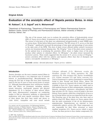 Advance Access Publication 15 March 2007

eCAM 2008;5(2)181–186
doi:10.1093/ecam/nem017

Original Article

Evaluation of the anxiolytic effect of Nepeta persica Boiss. in mice
M. Rabbani1, S. E. Sajjadi2 and A. Mohammadi3
1

Department of Pharmacology, 2Department of Pharmacognosy and 3Isfahan Pharmaceutical Sciences
Research Centre, School of Pharmacy and Pharmaceutical Sciences, Isfahan University of Medical
Sciences, Isfahan, Iran
The aim of the present study was to evaluate the anxiolytic effects of hydroalcoholic extract
(HE) of Nepeta persica Boiss. (Lamiaceae) on the elevated plus-maze (EPM) model of anxiety.
The extract of arial parts of the plant was administered intraperitoneally to male NMRI mice,
at various doses, 30 min before behavioural evaluation. The HE extract of N. persica at the dose
of 50 mg kgÀ1 significantly increased the percentage of time spent and percentage of arm entries
in the open arms of the EPM. This dose of plant extract affected neither animal’s locomotor
activity nor ketamine-induced sleeping time. The 50 mg kgÀ1 dose of the plant extract seemed to
be the optimal dose in producing the anxiolytic effects, lower or higher doses of the plant
produce either sedative or stimulant effects. At 100 mg kgÀ1, the plant extract increased the
locomotor activity. These results suggested that the extract of N. persica at dose of 50 mg kgÀ1
possess anxiolytic effect with less sedative and hypnotic effects than that of diazepam and
causes a non-specific stimulation at 100 mg kgÀ1.
Keywords: anxiety – elevated plus-maze – Nepeta persica – sedative

Introduction
Anxiety disorders are the most common mental illness in
the world and became a very important area of research
interest in psychopharmacology. Benzodiazepines are
among the first line of drugs that have been extensively
used for the last 45 years to treat several forms of anxiety
(1). Although benzodiazepines have well-known benefits,
their side effects are prominent, including sedation,
muscle relaxation, anterograde amnesia and physical
dependence (2). It is because of these adverse effects
that many pharmaceutical companies are conducting
studies to find an alternative medicine or plant-derived
medications with more specific anxiolytic effects. Some
of these plants that have been tested and shown to
‘calm down’, tranquilize and raise mood include
For reprints and all correspondence: Dr Mohammed Rabbani,
Isfahan University of Medical Sciences, School of Pharmacy and
Pharmaceutical Sciences, Hezar Jirib Av., Isfahan 81745-359, Iran.
Tel: þ98-311-7922646; Fax: þ98-311-6680011;
E-mail: rabanim@yahoo.com; rabbani@pharm.mui.ac.ir

Valeriana officinalis (3–5), Matricaria recutita (6),
Passiflora caerulea (7), Salvia guaranitica (8), Tilia
tomentosa (9), Tilia europaea (10), Stachys lavandulifolia
(11), Echium amoenum (12) and Salvia reuterana (13).
Nepeta (Lamiaceae) is a genus of perennial or annual herbs
found in Asia, Europe and North Africa. About 250
species of Nepeta are reported (14) of which, 67 species are
available in Iran (15). Nepeta species are widely used in
folk medicine because of their antispasmodic, expectorant,
diurectic, antiseptic, antitussive, antiasthmatic and febrifuge activities (16–18). Nepeta cataria (Catnip) is the most
famous Nepeta species, which has a long history of use as a
tea in Europe before real tea was imported from the orient.
The flowering tops of the plant have also been used as
sedative drug (19). Many reports on Nepeta species show
that the main constituents of the oil are diastereomeric
nepetalactones. Nepetalactones are reported to have
considerable sedative activity (20). These compounds are
also responsible for their feline attractant or insect
repellant properties (21). Nepeta persica which is native
to Iran, has been proven to have similar compounds (22).

ß 2007 The Author(s).
This is an Open Access article distributed under the terms of the Creative Commons Attribution Non-Commercial License (http://creativecommons.org/
licenses/by-nc/2.0/uk/) which permits unrestricted non-commercial use, distribution, and reproduction in any medium, provided the original work is
properly cited.

 