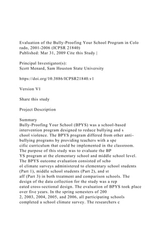 Evaluation of the Bully-Proofing Your School Program in Colo
rado, 2001-2006 (ICPSR 21840)
Published: Mar 31, 2009 Cite this Study |
Principal Investigator(s):
Scott Menard, Sam Houston State University
https://doi.org/10.3886/ICPSR21840.v1
Version V1
Share this study
Project Description
Summary
Bully-Proofing Your School (BPYS) was a school-based
intervention program designed to reduce bullying and s
chool violence. The BPYS program differed from other anti-
bullying programs by providing teachers with a spe
cific curriculum that could be implemented in the classroom.
The purpose of this study was to evaluate the BP
YS program at the elementary school and middle school level.
The BPYS outcome evaluation consisted of scho
ol climate surveys administered to elementary school students
(Part 1), middle school students (Part 2), and st
aff (Part 3) in both treatment and comparison schools. The
design of the data collection for the study was a rep
eated cross-sectional design. The evaluation of BPYS took place
over five years. In the spring semesters of 200
2, 2003, 2004, 2005, and 2006, all participating schools
completed a school climate survey. The researchers c
 