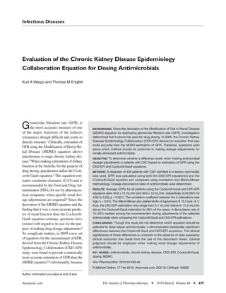 Infectious Diseases




Evaluation of the Chronic Kidney Disease Epidemiology
Collaboration Equation for Dosing Antimicrobials

Kurt A Wargo and Thomas M English




      lomerular filtration rate (GFR) is
G     the most accurate measure of one
of the major functions of the kidneys
                                               BACKGROUND: Since the derivation of the Modification of Diet in Renal Disease
                                               (MDRD) equation for estimating glomerular filtration rate (GFR), investigators
(clearance), though difficult and costly to    determined that it cannot be used for drug dosing. In 2009, the Chronic Kidney
directly measure.1 Clinically, estimation of   Disease Epidemiology Collaboration (CKD-EPI) derived an equation that was
                                               more accurate than the MDRD estimation of GFR. Therefore, questions exist
GFR using the Modification of Diet in Re-
                                               about which method should be preferred in making dosage adjustments for
nal Disease (MDRD) equation allows             renally eliminated antimicrobials.
practitioners to stage chronic kidney dis-     OBJECTIVE: To determine whether a difference exists when making antimicrobial
ease.2 When making estimations of kidney       dosage adjustments in patients with CKD based on estimation of GFR using the
function at the bedside, for the purpose of    CKD-EPI and Cockcroft-Gault equations.
drug dosing, practitioners utilize the Cock-   METHODS: A database of 409 patients with CKD admitted to a tertiary care facility
croft-Gault equation.3 This equation esti-     was used. GFR was calculated using both the CKD-EPI equation(s) and the
mates creatinine clearance (CrCl) and is       Cockcroft-Gault equation and compared using correlation and Bland-Altman
recommended by the Food and Drug Ad-           methodology. Dosage discordance rates of antimicrobials were determined.
ministration (FDA) for use by pharmaceu-       RESULTS: Average GFRs for all patients using the Cockcroft-Gault and CKD-EPI
                                               equations were 34.8 ± 12 mL/min and 39.9 ± 13 mL/min, respectively (5.09 [95% CI
tical companies when specific renal dos-
                                               4.60 to 5.59]; p < 0.001). The correlation coefficient between the 2 estimations was
age adjustments are required.4 Since the       high (r = 0.91). The Bland-Altman plot yielded limits of agreement of 15.3 and –5.1;
derivation of the MDRD equation and the        thus, the CKD-EPI estimation may range from 5.1 mL/min below to 15.3 mL/min
finding that it was a more accurate predic-    above the Cockcroft-Gault estimation for 95% of the cases. A discordance rate of
tor of renal function than the Cockcroft-      15–25% existed among the recommended dosing adjustments of the selected
Gault equation estimate, questions have        antimicrobials when comparing the Cockcroft-Gault and CKD-EPI estimations.
existed with regard to its use for the pur-    CONCLUSIONS: Though this study did not determine which equation should be
                                               selected to dose adjust antimicrobials, it demonstrated statistically significant
pose of making drug dosage adjustments.2
                                               differences between the Cockcroft-Gault and CKD-EPI equations. The clinical
To complicate matters, in 2009 a new set       significance of these differences is uncertain in the absence of data assessing
of equations for the measurement of GFR,       clinical outcomes that result from the use of the discordant doses. Clinical
derived from the Chronic Kidney Disease        judgment should be employed when making renal dosage adjustments of
Epidemiology Collaboration (CKD -EPI)          antimicrobials.
study, were found to provide a statistically   KEY WORDS: antimicrobials, chronic kidney disease, CKD-EPI, Cockcroft-Gault,
more accurate estimation of GFR than the       dosing, MDRD.
MDRD equation.5 Unfortunately, because         Ann Pharmacother 2010;44:439-46.
                                               Published Online, 17 Feb 2010, theannals.com, DOI 10.1345/aph.1M602

Author information provided at end of text.

theannals.com                                         The Annals of Pharmacotherapy          I   2010 March, Volume 44        I   439
 