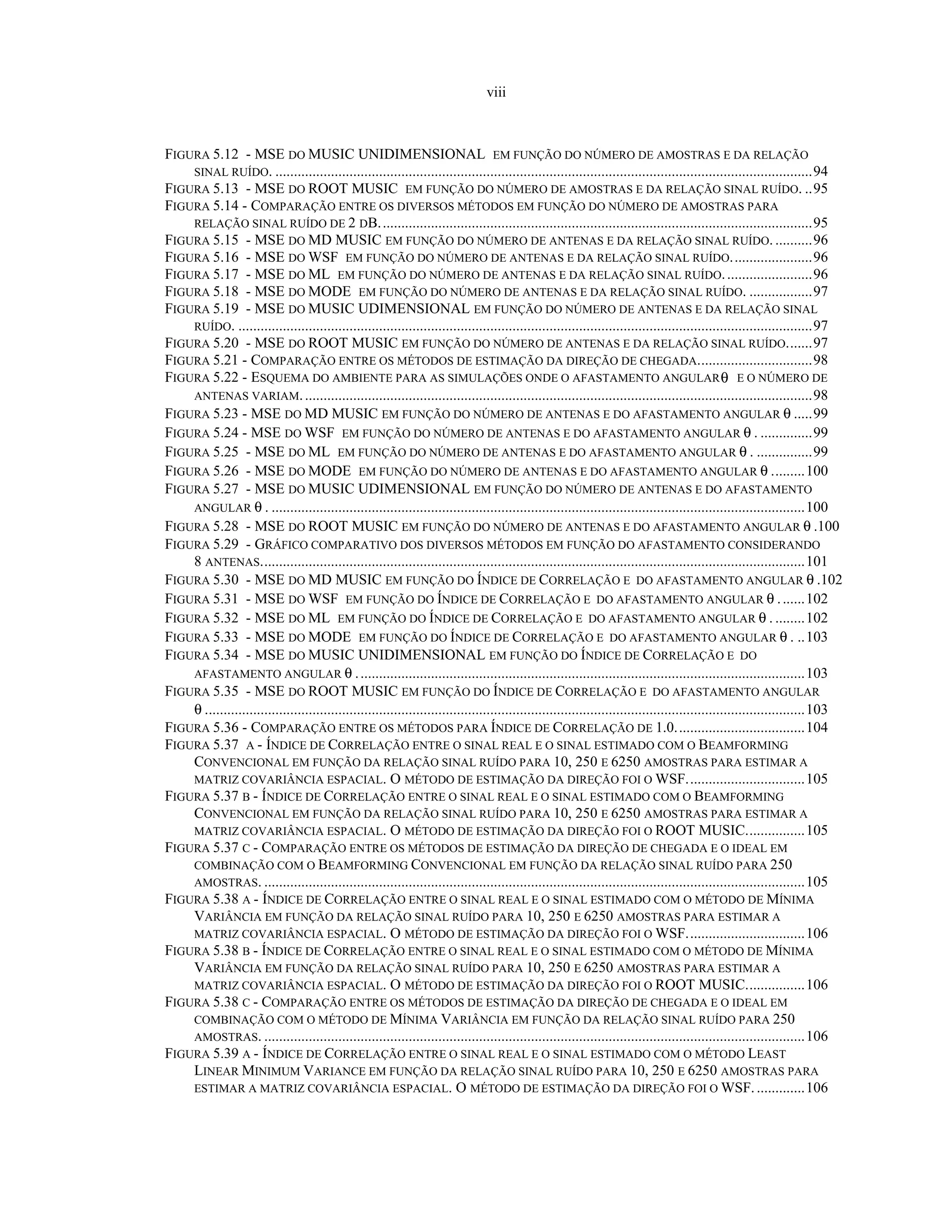viii
FIGURA 5.12 - MSE DO MUSIC UNIDIMENSIONAL EM FUNÇÃO DO NÚMERO DE AMOSTRAS E DA RELAÇÃO
SINAL RUÍDO. .................................................................................................................................................94
FIGURA 5.13 - MSE DO ROOT MUSIC EM FUNÇÃO DO NÚMERO DE AMOSTRAS E DA RELAÇÃO SINAL RUÍDO. ..95
FIGURA 5.14 - COMPARAÇÃO ENTRE OS DIVERSOS MÉTODOS EM FUNÇÃO DO NÚMERO DE AMOSTRAS PARA
RELAÇÃO SINAL RUÍDO DE 2 DB.....................................................................................................................95
FIGURA 5.15 - MSE DO MD MUSIC EM FUNÇÃO DO NÚMERO DE ANTENAS E DA RELAÇÃO SINAL RUÍDO. ..........96
FIGURA 5.16 - MSE DO WSF EM FUNÇÃO DO NÚMERO DE ANTENAS E DA RELAÇÃO SINAL RUÍDO......................96
FIGURA 5.17 - MSE DO ML EM FUNÇÃO DO NÚMERO DE ANTENAS E DA RELAÇÃO SINAL RUÍDO........................96
FIGURA 5.18 - MSE DO MODE EM FUNÇÃO DO NÚMERO DE ANTENAS E DA RELAÇÃO SINAL RUÍDO. .................97
FIGURA 5.19 - MSE DO MUSIC UDIMENSIONAL EM FUNÇÃO DO NÚMERO DE ANTENAS E DA RELAÇÃO SINAL
RUÍDO. ...........................................................................................................................................................97
FIGURA 5.20 - MSE DO ROOT MUSIC EM FUNÇÃO DO NÚMERO DE ANTENAS E DA RELAÇÃO SINAL RUÍDO.......97
FIGURA 5.21 - COMPARAÇÃO ENTRE OS MÉTODOS DE ESTIMAÇÃO DA DIREÇÃO DE CHEGADA...............................98
FIGURA 5.22 - ESQUEMA DO AMBIENTE PARA AS SIMULAÇÕES ONDE O AFASTAMENTO ANGULARθ E O NÚMERO DE
ANTENAS VARIAM..........................................................................................................................................98
FIGURA 5.23 - MSE DO MD MUSIC EM FUNÇÃO DO NÚMERO DE ANTENAS E DO AFASTAMENTO ANGULAR θ .....99
FIGURA 5.24 - MSE DO WSF EM FUNÇÃO DO NÚMERO DE ANTENAS E DO AFASTAMENTO ANGULAR θ . ..............99
FIGURA 5.25 - MSE DO ML EM FUNÇÃO DO NÚMERO DE ANTENAS E DO AFASTAMENTO ANGULAR θ . ...............99
FIGURA 5.26 - MSE DO MODE EM FUNÇÃO DO NÚMERO DE ANTENAS E DO AFASTAMENTO ANGULAR θ .........100
FIGURA 5.27 - MSE DO MUSIC UDIMENSIONAL EM FUNÇÃO DO NÚMERO DE ANTENAS E DO AFASTAMENTO
ANGULAR θ . ................................................................................................................................................100
FIGURA 5.28 - MSE DO ROOT MUSIC EM FUNÇÃO DO NÚMERO DE ANTENAS E DO AFASTAMENTO ANGULAR θ .100
FIGURA 5.29 - GRÁFICO COMPARATIVO DOS DIVERSOS MÉTODOS EM FUNÇÃO DO AFASTAMENTO CONSIDERANDO
8 ANTENAS...................................................................................................................................................101
FIGURA 5.30 - MSE DO MD MUSIC EM FUNÇÃO DO ÍNDICE DE CORRELAÇÃO E DO AFASTAMENTO ANGULAR θ .102
FIGURA 5.31 - MSE DO WSF EM FUNÇÃO DO ÍNDICE DE CORRELAÇÃO E DO AFASTAMENTO ANGULAR θ .......102
FIGURA 5.32 - MSE DO ML EM FUNÇÃO DO ÍNDICE DE CORRELAÇÃO E DO AFASTAMENTO ANGULAR θ . ........102
FIGURA 5.33 - MSE DO MODE EM FUNÇÃO DO ÍNDICE DE CORRELAÇÃO E DO AFASTAMENTO ANGULAR θ . ..103
FIGURA 5.34 - MSE DO MUSIC UNIDIMENSIONAL EM FUNÇÃO DO ÍNDICE DE CORRELAÇÃO E DO
AFASTAMENTO ANGULAR θ .........................................................................................................................103
FIGURA 5.35 - MSE DO ROOT MUSIC EM FUNÇÃO DO ÍNDICE DE CORRELAÇÃO E DO AFASTAMENTO ANGULAR
θ ..................................................................................................................................................................103
FIGURA 5.36 - COMPARAÇÃO ENTRE OS MÉTODOS PARA ÍNDICE DE CORRELAÇÃO DE 1.0...................................104
FIGURA 5.37 A - ÍNDICE DE CORRELAÇÃO ENTRE O SINAL REAL E O SINAL ESTIMADO COM O BEAMFORMING
CONVENCIONAL EM FUNÇÃO DA RELAÇÃO SINAL RUÍDO PARA 10, 250 E 6250 AMOSTRAS PARA ESTIMAR A
MATRIZ COVARIÂNCIA ESPACIAL. O MÉTODO DE ESTIMAÇÃO DA DIREÇÃO FOI O WSF................................105
FIGURA 5.37 B - ÍNDICE DE CORRELAÇÃO ENTRE O SINAL REAL E O SINAL ESTIMADO COM O BEAMFORMING
CONVENCIONAL EM FUNÇÃO DA RELAÇÃO SINAL RUÍDO PARA 10, 250 E 6250 AMOSTRAS PARA ESTIMAR A
MATRIZ COVARIÂNCIA ESPACIAL. O MÉTODO DE ESTIMAÇÃO DA DIREÇÃO FOI O ROOT MUSIC................105
FIGURA 5.37 C - COMPARAÇÃO ENTRE OS MÉTODOS DE ESTIMAÇÃO DA DIREÇÃO DE CHEGADA E O IDEAL EM
COMBINAÇÃO COM O BEAMFORMING CONVENCIONAL EM FUNÇÃO DA RELAÇÃO SINAL RUÍDO PARA 250
AMOSTRAS. ..................................................................................................................................................105
FIGURA 5.38 A - ÍNDICE DE CORRELAÇÃO ENTRE O SINAL REAL E O SINAL ESTIMADO COM O MÉTODO DE MÍNIMA
VARIÂNCIA EM FUNÇÃO DA RELAÇÃO SINAL RUÍDO PARA 10, 250 E 6250 AMOSTRAS PARA ESTIMAR A
MATRIZ COVARIÂNCIA ESPACIAL. O MÉTODO DE ESTIMAÇÃO DA DIREÇÃO FOI O WSF................................106
FIGURA 5.38 B - ÍNDICE DE CORRELAÇÃO ENTRE O SINAL REAL E O SINAL ESTIMADO COM O MÉTODO DE MÍNIMA
VARIÂNCIA EM FUNÇÃO DA RELAÇÃO SINAL RUÍDO PARA 10, 250 E 6250 AMOSTRAS PARA ESTIMAR A
MATRIZ COVARIÂNCIA ESPACIAL. O MÉTODO DE ESTIMAÇÃO DA DIREÇÃO FOI O ROOT MUSIC................106
FIGURA 5.38 C - COMPARAÇÃO ENTRE OS MÉTODOS DE ESTIMAÇÃO DA DIREÇÃO DE CHEGADA E O IDEAL EM
COMBINAÇÃO COM O MÉTODO DE MÍNIMA VARIÂNCIA EM FUNÇÃO DA RELAÇÃO SINAL RUÍDO PARA 250
AMOSTRAS. ..................................................................................................................................................106
FIGURA 5.39 A - ÍNDICE DE CORRELAÇÃO ENTRE O SINAL REAL E O SINAL ESTIMADO COM O MÉTODO LEAST
LINEAR MINIMUM VARIANCE EM FUNÇÃO DA RELAÇÃO SINAL RUÍDO PARA 10, 250 E 6250 AMOSTRAS PARA
ESTIMAR A MATRIZ COVARIÂNCIA ESPACIAL. O MÉTODO DE ESTIMAÇÃO DA DIREÇÃO FOI O WSF..............106
 