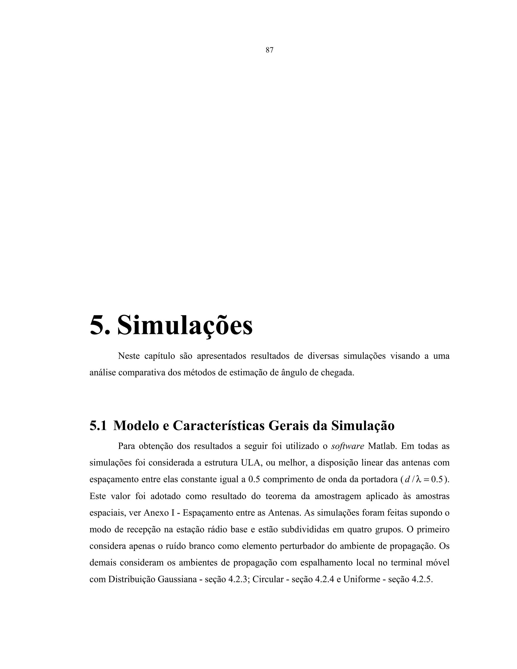 87
5. Simulações
Neste capítulo são apresentados resultados de diversas simulações visando a uma
análise comparativa dos métodos de estimação de ângulo de chegada.
5.1 Modelo e Características Gerais da Simulação
Para obtenção dos resultados a seguir foi utilizado o software Matlab. Em todas as
simulações foi considerada a estrutura ULA, ou melhor, a disposição linear das antenas com
espaçamento entre elas constante igual a 0.5 comprimento de onda da portadora ( 5.0/ =λd ).
Este valor foi adotado como resultado do teorema da amostragem aplicado às amostras
espaciais, ver Anexo I - Espaçamento entre as Antenas. As simulações foram feitas supondo o
modo de recepção na estação rádio base e estão subdivididas em quatro grupos. O primeiro
considera apenas o ruído branco como elemento perturbador do ambiente de propagação. Os
demais consideram os ambientes de propagação com espalhamento local no terminal móvel
com Distribuição Gaussiana - seção 4.2.3; Circular - seção 4.2.4 e Uniforme - seção 4.2.5.
 