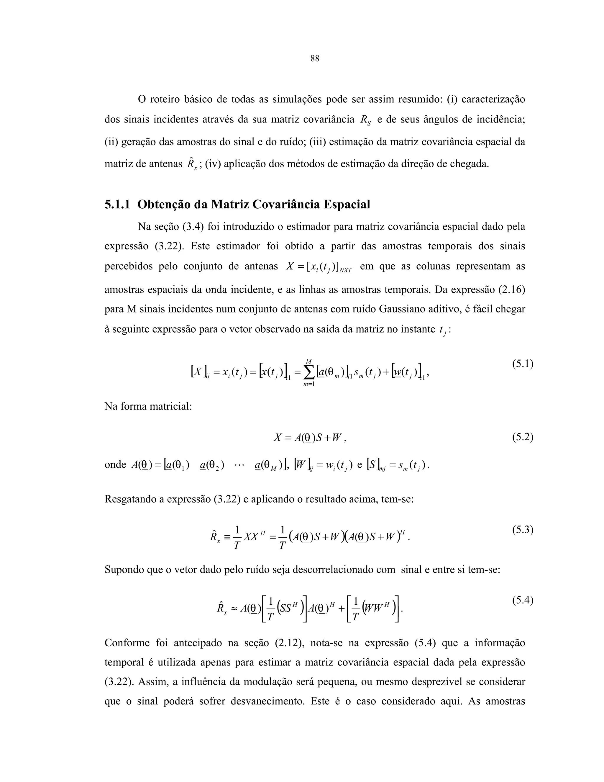 88
O roteiro básico de todas as simulações pode ser assim resumido: (i) caracterização
dos sinais incidentes através da sua matriz covariância SR e de seus ângulos de incidência;
(ii) geração das amostras do sinal e do ruído; (iii) estimação da matriz covariância espacial da
matriz de antenas xRˆ ; (iv) aplicação dos métodos de estimação da direção de chegada.
5.1.1 Obtenção da Matriz Covariância Espacial
Na seção (3.4) foi introduzido o estimador para matriz covariância espacial dado pela
expressão (3.22). Este estimador foi obtido a partir das amostras temporais dos sinais
percebidos pelo conjunto de antenas NXTji txX )]([= em que as colunas representam as
amostras espaciais da onda incidente, e as linhas as amostras temporais. Da expressão (2.16)
para M sinais incidentes num conjunto de antenas com ruído Gaussiano aditivo, é fácil chegar
à seguinte expressão para o vetor observado na saída da matriz no instante jt :
[ ] [ ] [ ] [ ]1
1
11
)()()()()( ij
M
m
jmimijjiij twtsatxtxX +=== ∑=
θ ,
(5.1)
Na forma matricial:
WSAX += )(θ , (5.2)
onde [ ])()()()( 21 MaaaA θθθθ = , [ ] )( jiij twW = e [ ] )( jmmj tsS = .
Resgatando a expressão (3.22) e aplicando o resultado acima, tem-se:
( )( )HH
x WSAWSA
T
XX
T
R ++=≡ )()(
11ˆ θθ .
(5.3)
Supondo que o vetor dado pelo ruído seja descorrelacionado com sinal e entre si tem-se:
( ) ( )



+



≈ HHH
x WW
T
ASS
T
AR
1
)(
1
)(ˆ θθ .
(5.4)
Conforme foi antecipado na seção (2.12), nota-se na expressão (5.4) que a informação
temporal é utilizada apenas para estimar a matriz covariância espacial dada pela expressão
(3.22). Assim, a influência da modulação será pequena, ou mesmo desprezível se considerar
que o sinal poderá sofrer desvanecimento. Este é o caso considerado aqui. As amostras
 