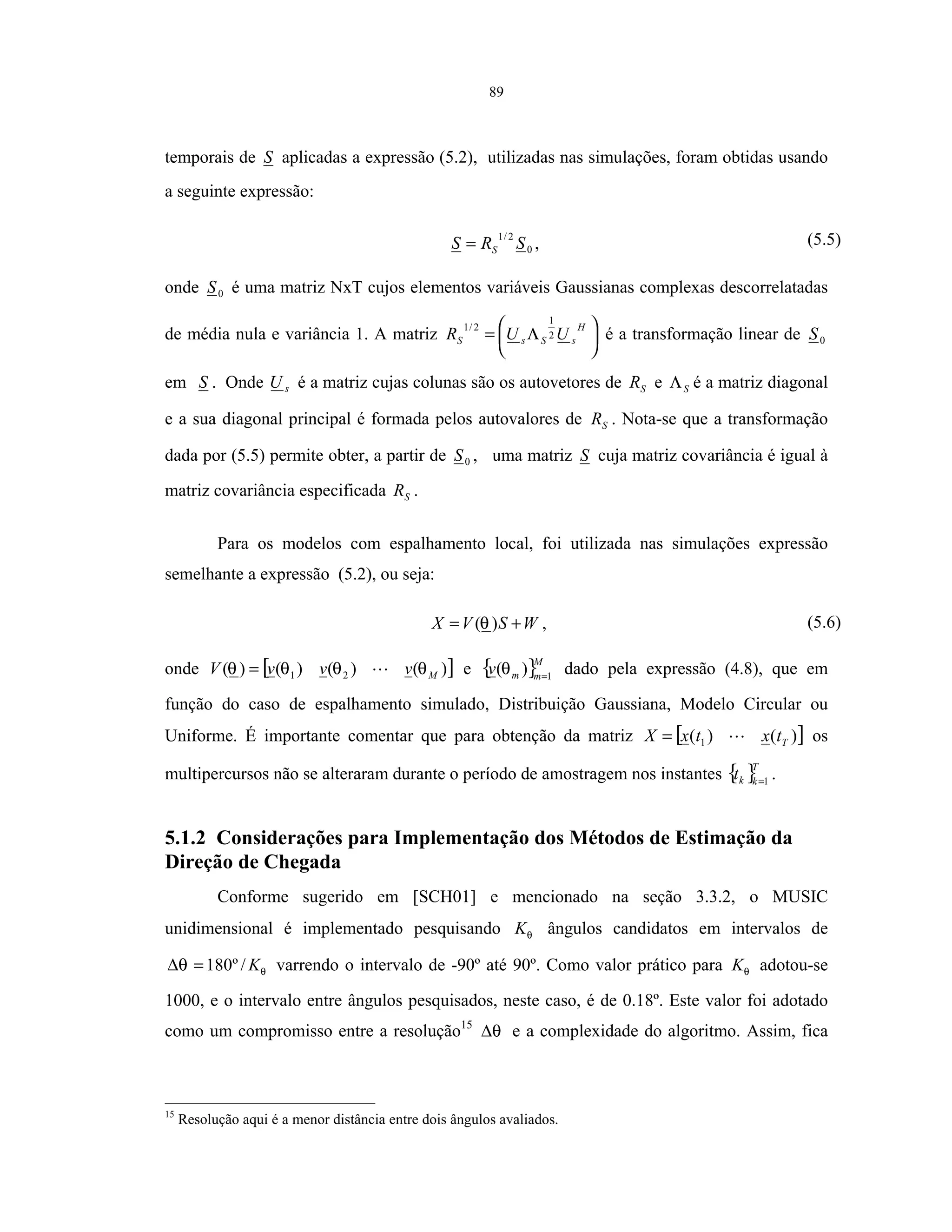 89
temporais de S aplicadas a expressão (5.2), utilizadas nas simulações, foram obtidas usando
a seguinte expressão:
0
2/1
SRS S= , (5.5)
onde 0S é uma matriz NxT cujos elementos variáveis Gaussianas complexas descorrelatadas
de média nula e variância 1. A matriz 




 Λ=
H
sSsS UUR 2
1
2/1
é a transformação linear de 0S
em S . Onde sU é a matriz cujas colunas são os autovetores de SR e SΛ é a matriz diagonal
e a sua diagonal principal é formada pelos autovalores de SR . Nota-se que a transformação
dada por (5.5) permite obter, a partir de 0S , uma matriz S cuja matriz covariância é igual à
matriz covariância especificada SR .
Para os modelos com espalhamento local, foi utilizada nas simulações expressão
semelhante a expressão (5.2), ou seja:
WSVX += )(θ , (5.6)
onde [ ])()()()( 21 MvvvV θθθθ = e { }M
mmv 1
)( =
θ dado pela expressão (4.8), que em
função do caso de espalhamento simulado, Distribuição Gaussiana, Modelo Circular ou
Uniforme. É importante comentar que para obtenção da matriz [ ])()( 1 TtxtxX = os
multipercursos não se alteraram durante o período de amostragem nos instantes { }T
kkt 1=
.
5.1.2 Considerações para Implementação dos Métodos de Estimação da
Direção de Chegada
Conforme sugerido em [SCH01] e mencionado na seção 3.3.2, o MUSIC
unidimensional é implementado pesquisando θK ângulos candidatos em intervalos de
θθ K/º180=∆ varrendo o intervalo de -90º até 90º. Como valor prático para θK adotou-se
1000, e o intervalo entre ângulos pesquisados, neste caso, é de 0.18º. Este valor foi adotado
como um compromisso entre a resolução15
θ∆ e a complexidade do algoritmo. Assim, fica
15
Resolução aqui é a menor distância entre dois ângulos avaliados.
 
