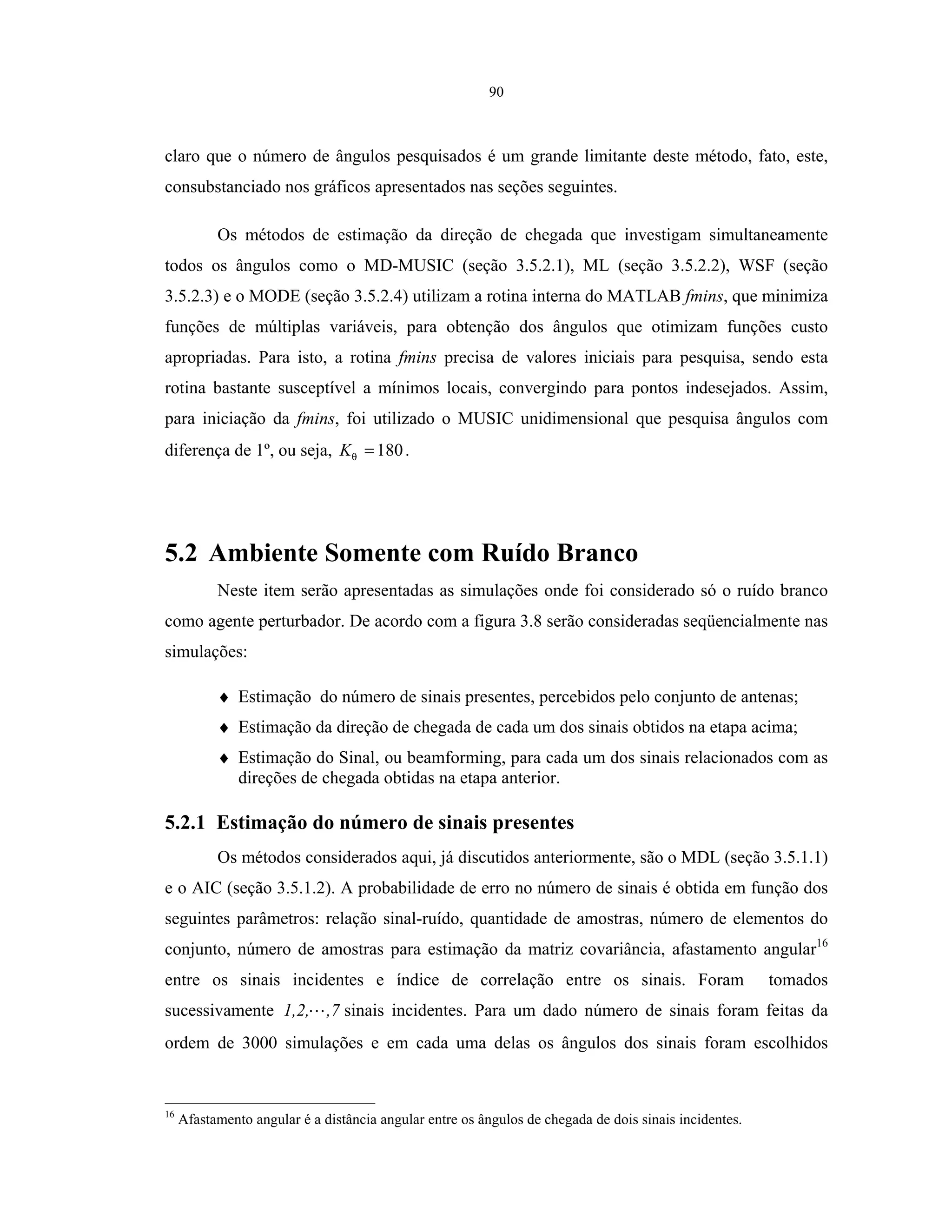 90
claro que o número de ângulos pesquisados é um grande limitante deste método, fato, este,
consubstanciado nos gráficos apresentados nas seções seguintes.
Os métodos de estimação da direção de chegada que investigam simultaneamente
todos os ângulos como o MD-MUSIC (seção 3.5.2.1), ML (seção 3.5.2.2), WSF (seção
3.5.2.3) e o MODE (seção 3.5.2.4) utilizam a rotina interna do MATLAB fmins, que minimiza
funções de múltiplas variáveis, para obtenção dos ângulos que otimizam funções custo
apropriadas. Para isto, a rotina fmins precisa de valores iniciais para pesquisa, sendo esta
rotina bastante susceptível a mínimos locais, convergindo para pontos indesejados. Assim,
para iniciação da fmins, foi utilizado o MUSIC unidimensional que pesquisa ângulos com
diferença de 1º, ou seja, 180=θK .
5.2 Ambiente Somente com Ruído Branco
Neste item serão apresentadas as simulações onde foi considerado só o ruído branco
como agente perturbador. De acordo com a figura 3.8 serão consideradas seqüencialmente nas
simulações:
♦ Estimação do número de sinais presentes, percebidos pelo conjunto de antenas;
♦ Estimação da direção de chegada de cada um dos sinais obtidos na etapa acima;
♦ Estimação do Sinal, ou beamforming, para cada um dos sinais relacionados com as
direções de chegada obtidas na etapa anterior.
5.2.1 Estimação do número de sinais presentes
Os métodos considerados aqui, já discutidos anteriormente, são o MDL (seção 3.5.1.1)
e o AIC (seção 3.5.1.2). A probabilidade de erro no número de sinais é obtida em função dos
seguintes parâmetros: relação sinal-ruído, quantidade de amostras, número de elementos do
conjunto, número de amostras para estimação da matriz covariância, afastamento angular16
entre os sinais incidentes e índice de correlação entre os sinais. Foram tomados
sucessivamente ,71,2, sinais incidentes. Para um dado número de sinais foram feitas da
ordem de 3000 simulações e em cada uma delas os ângulos dos sinais foram escolhidos
16
Afastamento angular é a distância angular entre os ângulos de chegada de dois sinais incidentes.
 