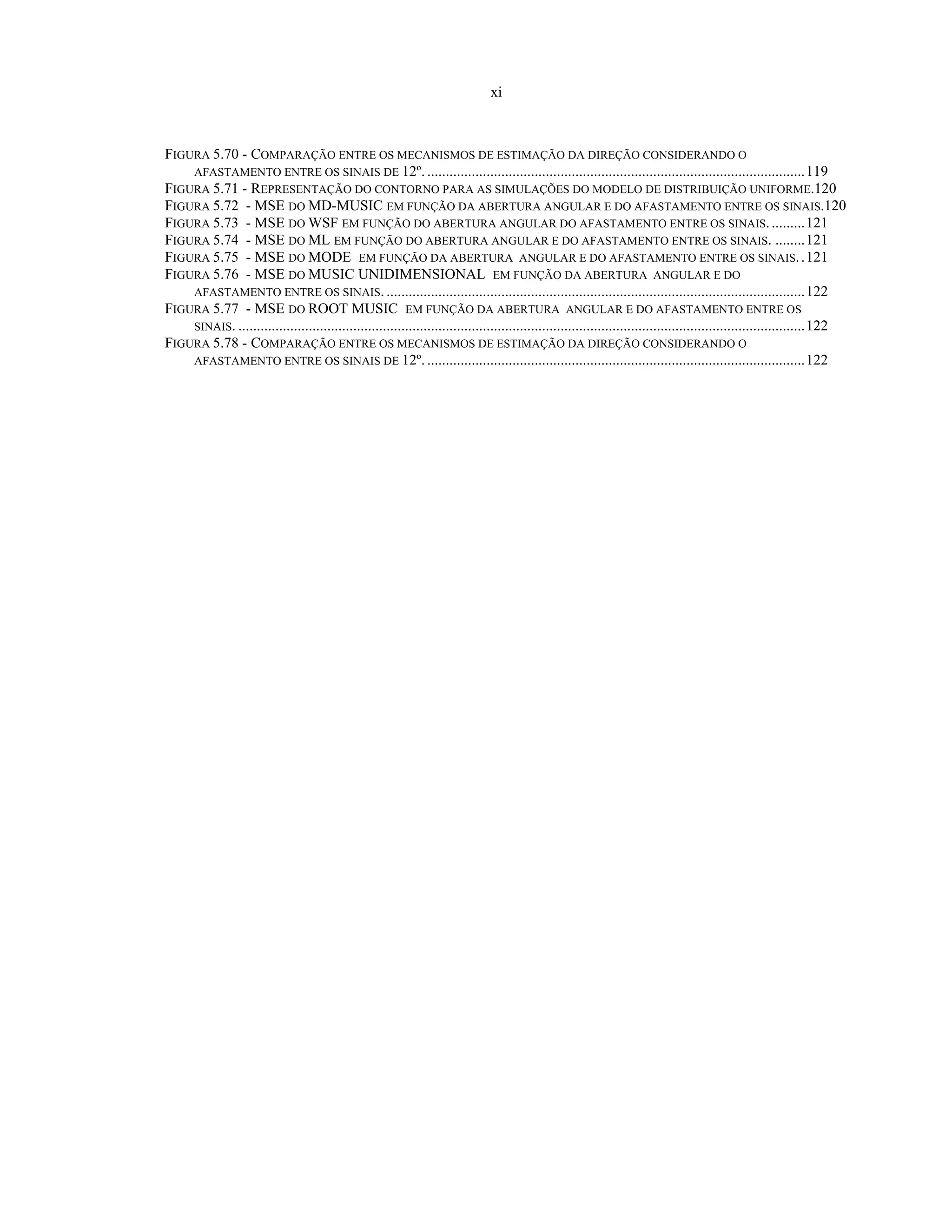 xi
FIGURA 5.70 - COMPARAÇÃO ENTRE OS MECANISMOS DE ESTIMAÇÃO DA DIREÇÃO CONSIDERANDO O
AFASTAMENTO ENTRE OS SINAIS DE 12º. ......................................................................................................119
FIGURA 5.71 - REPRESENTAÇÃO DO CONTORNO PARA AS SIMULAÇÕES DO MODELO DE DISTRIBUIÇÃO UNIFORME.120
FIGURA 5.72 - MSE DO MD-MUSIC EM FUNÇÃO DA ABERTURA ANGULAR E DO AFASTAMENTO ENTRE OS SINAIS.120
FIGURA 5.73 - MSE DO WSF EM FUNÇÃO DO ABERTURA ANGULAR DO AFASTAMENTO ENTRE OS SINAIS..........121
FIGURA 5.74 - MSE DO ML EM FUNÇÃO DO ABERTURA ANGULAR E DO AFASTAMENTO ENTRE OS SINAIS. ........121
FIGURA 5.75 - MSE DO MODE EM FUNÇÃO DA ABERTURA ANGULAR E DO AFASTAMENTO ENTRE OS SINAIS..121
FIGURA 5.76 - MSE DO MUSIC UNIDIMENSIONAL EM FUNÇÃO DA ABERTURA ANGULAR E DO
AFASTAMENTO ENTRE OS SINAIS. .................................................................................................................122
FIGURA 5.77 - MSE DO ROOT MUSIC EM FUNÇÃO DA ABERTURA ANGULAR E DO AFASTAMENTO ENTRE OS
SINAIS. .........................................................................................................................................................122
FIGURA 5.78 - COMPARAÇÃO ENTRE OS MECANISMOS DE ESTIMAÇÃO DA DIREÇÃO CONSIDERANDO O
AFASTAMENTO ENTRE OS SINAIS DE 12º. ......................................................................................................122
 