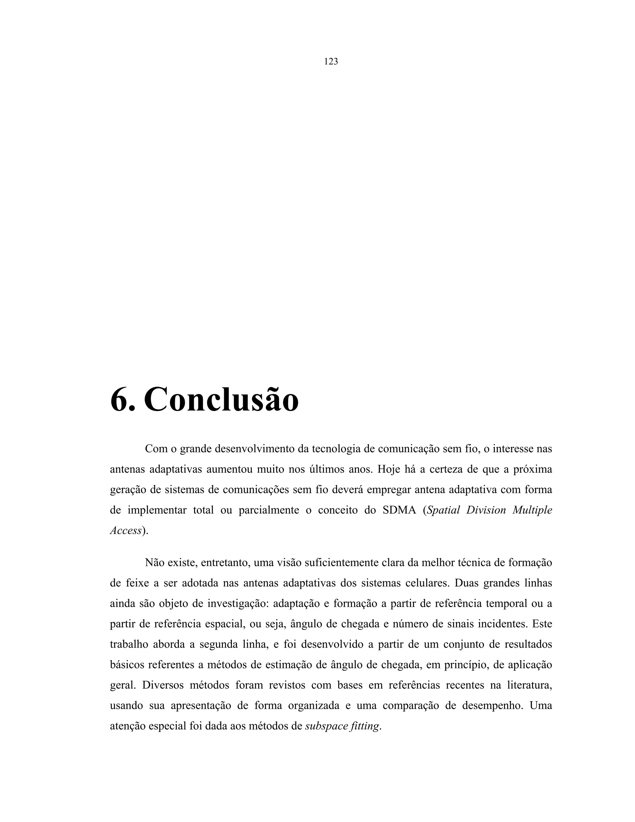 123
6. Conclusão
Com o grande desenvolvimento da tecnologia de comunicação sem fio, o interesse nas
antenas adaptativas aumentou muito nos últimos anos. Hoje há a certeza de que a próxima
geração de sistemas de comunicações sem fio deverá empregar antena adaptativa com forma
de implementar total ou parcialmente o conceito do SDMA (Spatial Division Multiple
Access).
Não existe, entretanto, uma visão suficientemente clara da melhor técnica de formação
de feixe a ser adotada nas antenas adaptativas dos sistemas celulares. Duas grandes linhas
ainda são objeto de investigação: adaptação e formação a partir de referência temporal ou a
partir de referência espacial, ou seja, ângulo de chegada e número de sinais incidentes. Este
trabalho aborda a segunda linha, e foi desenvolvido a partir de um conjunto de resultados
básicos referentes a métodos de estimação de ângulo de chegada, em princípio, de aplicação
geral. Diversos métodos foram revistos com bases em referências recentes na literatura,
usando sua apresentação de forma organizada e uma comparação de desempenho. Uma
atenção especial foi dada aos métodos de subspace fitting.
 