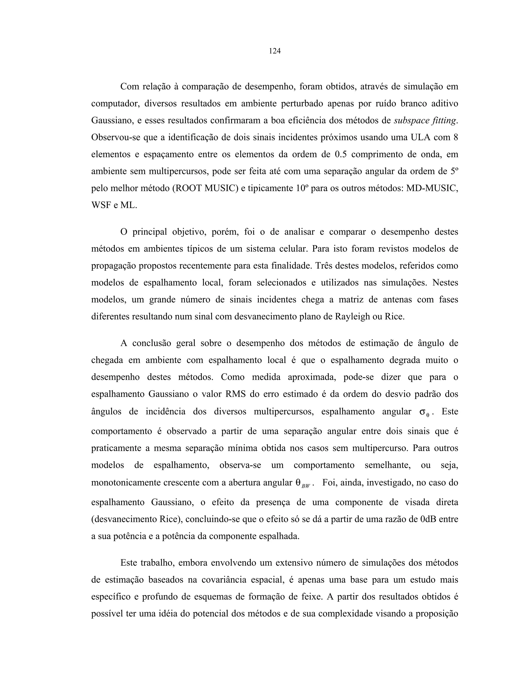 124
Com relação à comparação de desempenho, foram obtidos, através de simulação em
computador, diversos resultados em ambiente perturbado apenas por ruído branco aditivo
Gaussiano, e esses resultados confirmaram a boa eficiência dos métodos de subspace fitting.
Observou-se que a identificação de dois sinais incidentes próximos usando uma ULA com 8
elementos e espaçamento entre os elementos da ordem de 0.5 comprimento de onda, em
ambiente sem multipercursos, pode ser feita até com uma separação angular da ordem de 5º
pelo melhor método (ROOT MUSIC) e tipicamente 10º para os outros métodos: MD-MUSIC,
WSF e ML.
O principal objetivo, porém, foi o de analisar e comparar o desempenho destes
métodos em ambientes típicos de um sistema celular. Para isto foram revistos modelos de
propagação propostos recentemente para esta finalidade. Três destes modelos, referidos como
modelos de espalhamento local, foram selecionados e utilizados nas simulações. Nestes
modelos, um grande número de sinais incidentes chega a matriz de antenas com fases
diferentes resultando num sinal com desvanecimento plano de Rayleigh ou Rice.
A conclusão geral sobre o desempenho dos métodos de estimação de ângulo de
chegada em ambiente com espalhamento local é que o espalhamento degrada muito o
desempenho destes métodos. Como medida aproximada, pode-se dizer que para o
espalhamento Gaussiano o valor RMS do erro estimado é da ordem do desvio padrão dos
ângulos de incidência dos diversos multipercursos, espalhamento angular θσ . Este
comportamento é observado a partir de uma separação angular entre dois sinais que é
praticamente a mesma separação mínima obtida nos casos sem multipercurso. Para outros
modelos de espalhamento, observa-se um comportamento semelhante, ou seja,
monotonicamente crescente com a abertura angular BWθ . Foi, ainda, investigado, no caso do
espalhamento Gaussiano, o efeito da presença de uma componente de visada direta
(desvanecimento Rice), concluindo-se que o efeito só se dá a partir de uma razão de 0dB entre
a sua potência e a potência da componente espalhada.
Este trabalho, embora envolvendo um extensivo número de simulações dos métodos
de estimação baseados na covariância espacial, é apenas uma base para um estudo mais
específico e profundo de esquemas de formação de feixe. A partir dos resultados obtidos é
possível ter uma idéia do potencial dos métodos e de sua complexidade visando a proposição
 