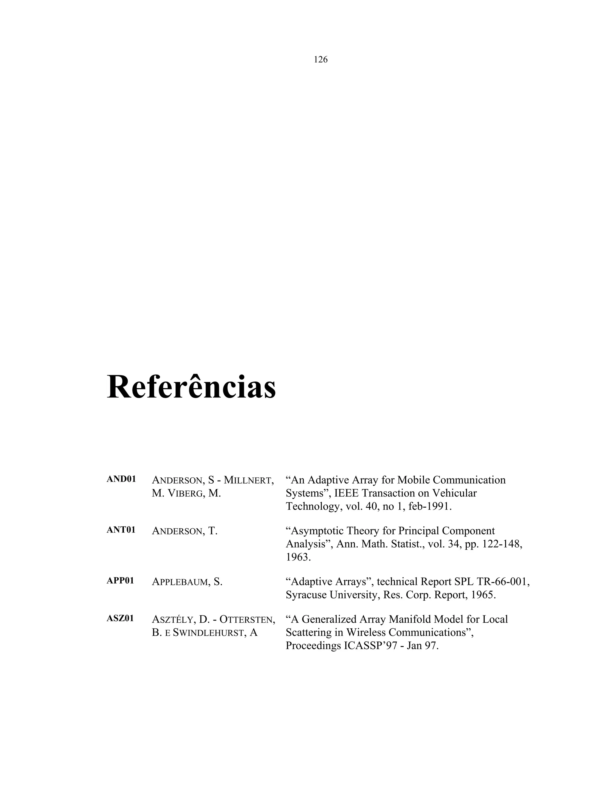 126
Referências
AND01 ANDERSON, S - MILLNERT,
M. VIBERG, M.
“An Adaptive Array for Mobile Communication
Systems”, IEEE Transaction on Vehicular
Technology, vol. 40, no 1, feb-1991.
ANT01 ANDERSON, T. “Asymptotic Theory for Principal Component
Analysis”, Ann. Math. Statist., vol. 34, pp. 122-148,
1963.
APP01 APPLEBAUM, S. “Adaptive Arrays”, technical Report SPL TR-66-001,
Syracuse University, Res. Corp. Report, 1965.
ASZ01 ASZTÉLY, D. - OTTERSTEN,
B. E SWINDLEHURST, A
“A Generalized Array Manifold Model for Local
Scattering in Wireless Communications”,
Proceedings ICASSP’97 - Jan 97.
 