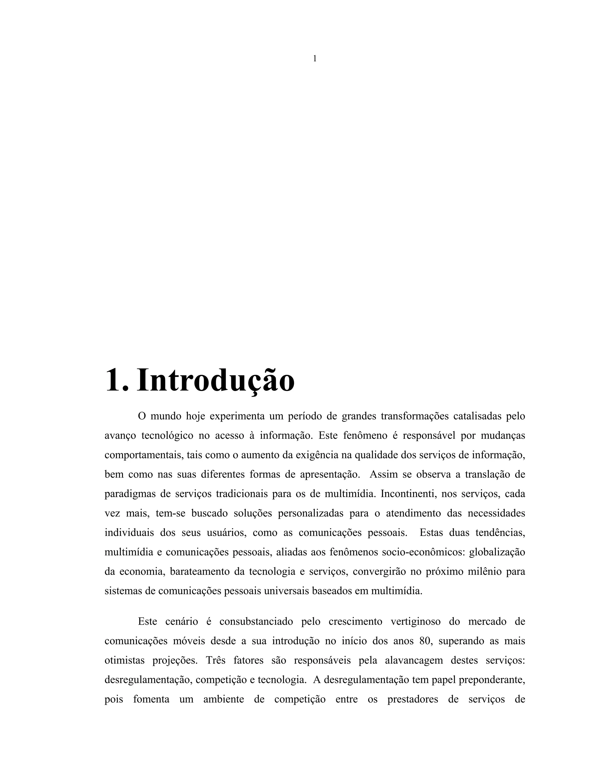 1
1. Introdução
O mundo hoje experimenta um período de grandes transformações catalisadas pelo
avanço tecnológico no acesso à informação. Este fenômeno é responsável por mudanças
comportamentais, tais como o aumento da exigência na qualidade dos serviços de informação,
bem como nas suas diferentes formas de apresentação. Assim se observa a translação de
paradigmas de serviços tradicionais para os de multimídia. Incontinenti, nos serviços, cada
vez mais, tem-se buscado soluções personalizadas para o atendimento das necessidades
individuais dos seus usuários, como as comunicações pessoais. Estas duas tendências,
multimídia e comunicações pessoais, aliadas aos fenômenos socio-econômicos: globalização
da economia, barateamento da tecnologia e serviços, convergirão no próximo milênio para
sistemas de comunicações pessoais universais baseados em multimídia.
Este cenário é consubstanciado pelo crescimento vertiginoso do mercado de
comunicações móveis desde a sua introdução no início dos anos 80, superando as mais
otimistas projeções. Três fatores são responsáveis pela alavancagem destes serviços:
desregulamentação, competição e tecnologia. A desregulamentação tem papel preponderante,
pois fomenta um ambiente de competição entre os prestadores de serviços de
 