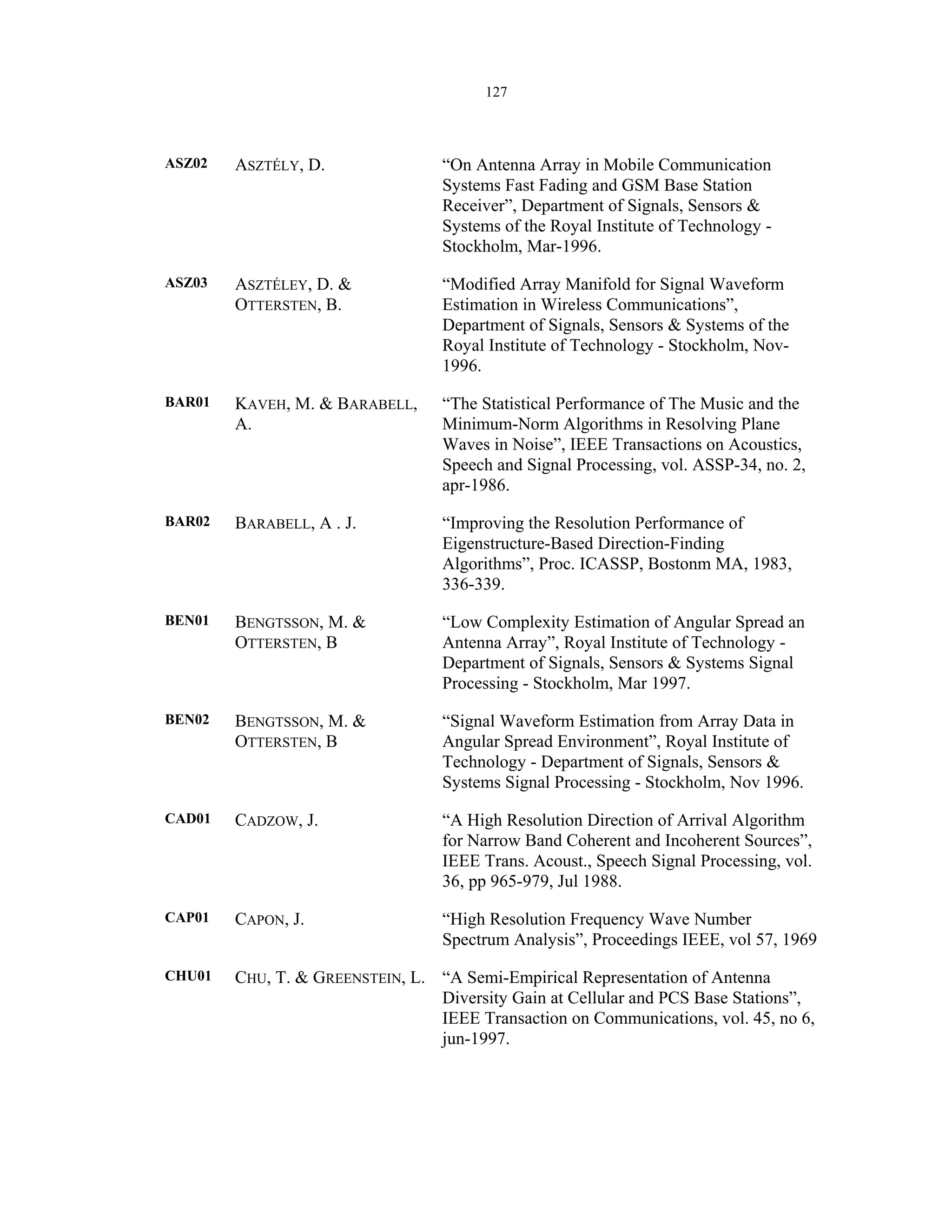 127
ASZ02 ASZTÉLY, D. “On Antenna Array in Mobile Communication
Systems Fast Fading and GSM Base Station
Receiver”, Department of Signals, Sensors &
Systems of the Royal Institute of Technology -
Stockholm, Mar-1996.
ASZ03 ASZTÉLEY, D. &
OTTERSTEN, B.
“Modified Array Manifold for Signal Waveform
Estimation in Wireless Communications”,
Department of Signals, Sensors & Systems of the
Royal Institute of Technology - Stockholm, Nov-
1996.
BAR01 KAVEH, M. & BARABELL,
A.
“The Statistical Performance of The Music and the
Minimum-Norm Algorithms in Resolving Plane
Waves in Noise”, IEEE Transactions on Acoustics,
Speech and Signal Processing, vol. ASSP-34, no. 2,
apr-1986.
BAR02 BARABELL, A . J. “Improving the Resolution Performance of
Eigenstructure-Based Direction-Finding
Algorithms”, Proc. ICASSP, Bostonm MA, 1983,
336-339.
BEN01 BENGTSSON, M. &
OTTERSTEN, B
“Low Complexity Estimation of Angular Spread an
Antenna Array”, Royal Institute of Technology -
Department of Signals, Sensors & Systems Signal
Processing - Stockholm, Mar 1997.
BEN02 BENGTSSON, M. &
OTTERSTEN, B
“Signal Waveform Estimation from Array Data in
Angular Spread Environment”, Royal Institute of
Technology - Department of Signals, Sensors &
Systems Signal Processing - Stockholm, Nov 1996.
CAD01 CADZOW, J. “A High Resolution Direction of Arrival Algorithm
for Narrow Band Coherent and Incoherent Sources”,
IEEE Trans. Acoust., Speech Signal Processing, vol.
36, pp 965-979, Jul 1988.
CAP01 CAPON, J. “High Resolution Frequency Wave Number
Spectrum Analysis”, Proceedings IEEE, vol 57, 1969
CHU01 CHU, T. & GREENSTEIN, L. “A Semi-Empirical Representation of Antenna
Diversity Gain at Cellular and PCS Base Stations”,
IEEE Transaction on Communications, vol. 45, no 6,
jun-1997.
 