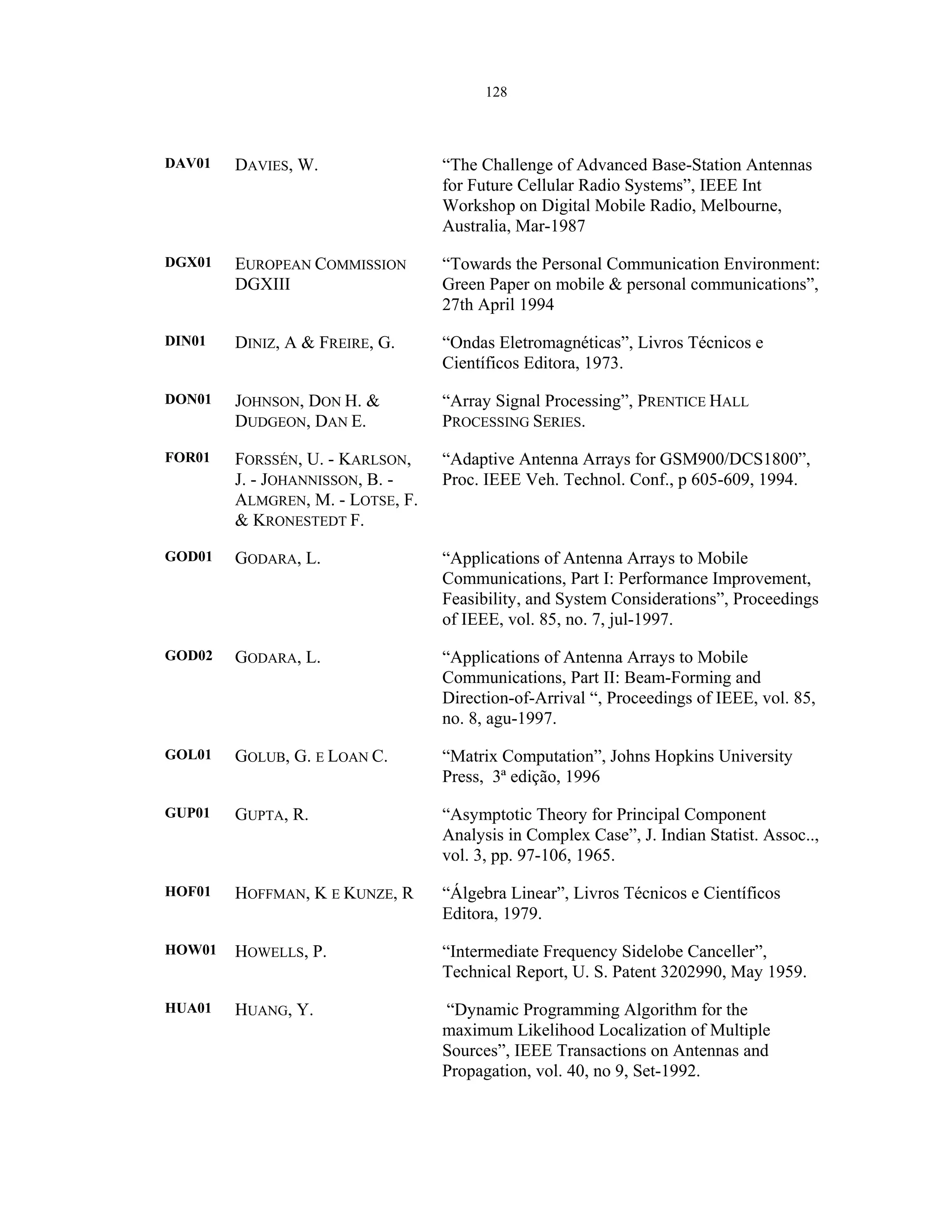 128
DAV01 DAVIES, W. “The Challenge of Advanced Base-Station Antennas
for Future Cellular Radio Systems”, IEEE Int
Workshop on Digital Mobile Radio, Melbourne,
Australia, Mar-1987
DGX01 EUROPEAN COMMISSION
DGXIII
“Towards the Personal Communication Environment:
Green Paper on mobile & personal communications”,
27th April 1994
DIN01 DINIZ, A & FREIRE, G. “Ondas Eletromagnéticas”, Livros Técnicos e
Científicos Editora, 1973.
DON01 JOHNSON, DON H. &
DUDGEON, DAN E.
“Array Signal Processing”, PRENTICE HALL
PROCESSING SERIES.
FOR01 FORSSÉN, U. - KARLSON,
J. - JOHANNISSON, B. -
ALMGREN, M. - LOTSE, F.
& KRONESTEDT F.
“Adaptive Antenna Arrays for GSM900/DCS1800”,
Proc. IEEE Veh. Technol. Conf., p 605-609, 1994.
GOD01 GODARA, L. “Applications of Antenna Arrays to Mobile
Communications, Part I: Performance Improvement,
Feasibility, and System Considerations”, Proceedings
of IEEE, vol. 85, no. 7, jul-1997.
GOD02 GODARA, L. “Applications of Antenna Arrays to Mobile
Communications, Part II: Beam-Forming and
Direction-of-Arrival “, Proceedings of IEEE, vol. 85,
no. 8, agu-1997.
GOL01 GOLUB, G. E LOAN C. “Matrix Computation”, Johns Hopkins University
Press, 3ª edição, 1996
GUP01 GUPTA, R. “Asymptotic Theory for Principal Component
Analysis in Complex Case”, J. Indian Statist. Assoc..,
vol. 3, pp. 97-106, 1965.
HOF01 HOFFMAN, K E KUNZE, R “Álgebra Linear”, Livros Técnicos e Científicos
Editora, 1979.
HOW01 HOWELLS, P. “Intermediate Frequency Sidelobe Canceller”,
Technical Report, U. S. Patent 3202990, May 1959.
HUA01 HUANG, Y. “Dynamic Programming Algorithm for the
maximum Likelihood Localization of Multiple
Sources”, IEEE Transactions on Antennas and
Propagation, vol. 40, no 9, Set-1992.
 